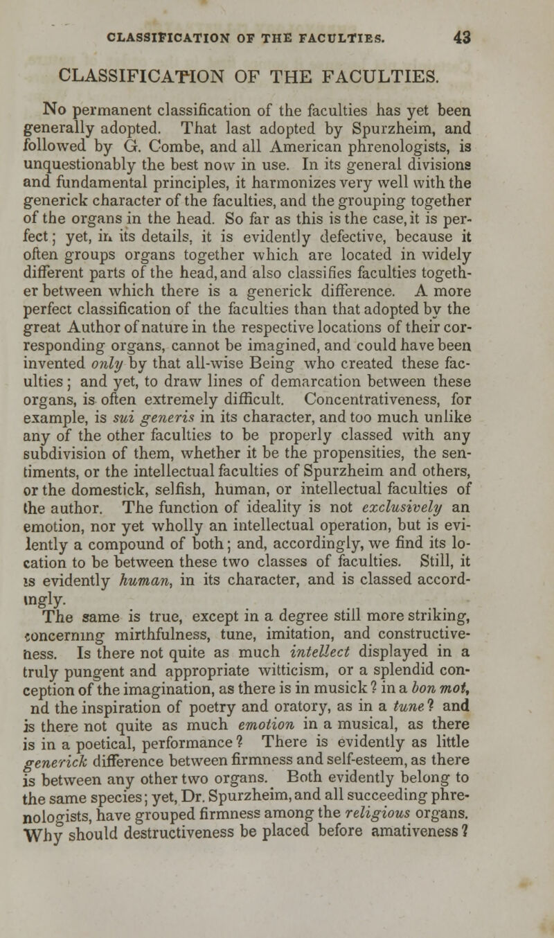 CLASSIFICATION OF THE FACULTIES. No permanent classification of the faculties has yet been generally adopted. That last adopted by Spurzheim, and followed by G. Combe, and all American phrenologists, is unquestionably the best now in use. In its general divisions and fundamental principles, it harmonizes very well with the generick character of the faculties, and the grouping together of the organs in the head. So far as this is the case, it is per- fect ; yet, in its details, it is evidently defective, because it often groups organs together which are located in widely different parts of the head, and also classifies faculties togeth- er between which there is a generick difference. A more perfect classification of the faculties than that adopted by the great Author of nature in the respective locations of their cor- responding organs, cannot be imagined, and could have been invented only by that all-wise Being who created these fac- ulties ; and yet, to draw lines of demarcation between these organs, is often extremely difficult. Concentrativeness, for example, is sui generis in its character, and too much unlike any of the other faculties to be properly classed with any subdivision of them, whether it be the propensities, the sen- timents, or the intellectual faculties of Spurzheirn and others, or the domestick, selfish, human, or intellectual faculties of the author. The function of ideality is not exclusively an emotion, nor yet wholly an intellectual operation, but is evi- lently a compound of both; and, accordingly, we find its lo- cation to be between these two classes of faculties. Still, it is evidently human, in its character, and is classed accord- The same is true, except in a degree still more striking, concerning mirthfulness, tune, imitation, and constructive- iiess. Is there not quite as much intellect displayed in a truly pungent and appropriate witticism, or a splendid con- ception of the imagination, as there is in musick ? in a bon mot, nd the inspiration of poetry and oratory, as in a tune. ? and is there not quite as much emotion in a musical, as there is in a poetical, performance ? There is evidently as little generick difference between firmness and self-esteem, as there is between any other two organs. Both evidently belong to the same species; yet, Dr. Spurzheim,and all succeeding phre- nologists, have grouped firmness among the religious organs. Why should destructiveness be placed before amativeness 1
