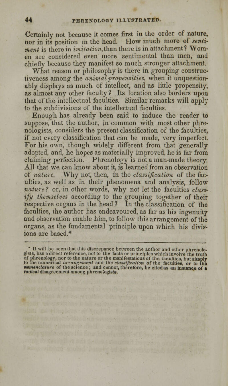 Certainly not because it comes first in the order of nature, nor in its position in the head. How much more of senti- ment is there in imitation, than there is in attachment ? Wom- en are considered even more sentimental than men, and chiefly because they manifest so much stronger attachment. What reason or philosophy is there in grouping construc- tiveness among the animal propensities, when it unquestion- ably displays as much of intellect, and as little propensity, as almost any other faculty 1 Its location also borders upon that of the intellectual faculties. Similar remarks will apply to the subdivisions of the intellectual faculties. Enough has already been said to induce the reader to suppose, that the author, in common with most other phre- nologists, considers the present classification of the faculties, if not every classification that can be made, very imperfect. For his own, though widely different from that generally adopted, and, he hopes as materially improved, he is far from claiming perfection. Phrenology is not a man-made theory. All that we can know about it, is learned from an observation of nature. Why not, then, in the classification of the fac- ulties, as well as in their phenomena and analysis, follow nature, ? or, in other words, why not let the faculties class- ify themselves according to the grouping together of their respective organs in the head ? In the classification of the faculties, the author has endeavoured, as far as his ingenuity and observation enable him, to follow this arrangement of the organs, as the fundamental principle upon which his divis- ions are based.* * It will be seen that this discrepance between the author and other phrenolo- gists, has a direct reference, not to the facts or principles which involve the truth of phrenology, nor to the nature or tbe manifestations of the faculties, but simply to the numerical arrangement and the classification of the faculties, or to the nomenclature of the science ; and cannot, therefore, be cited as an instance of a radical disagreement among phreno'ogists.
