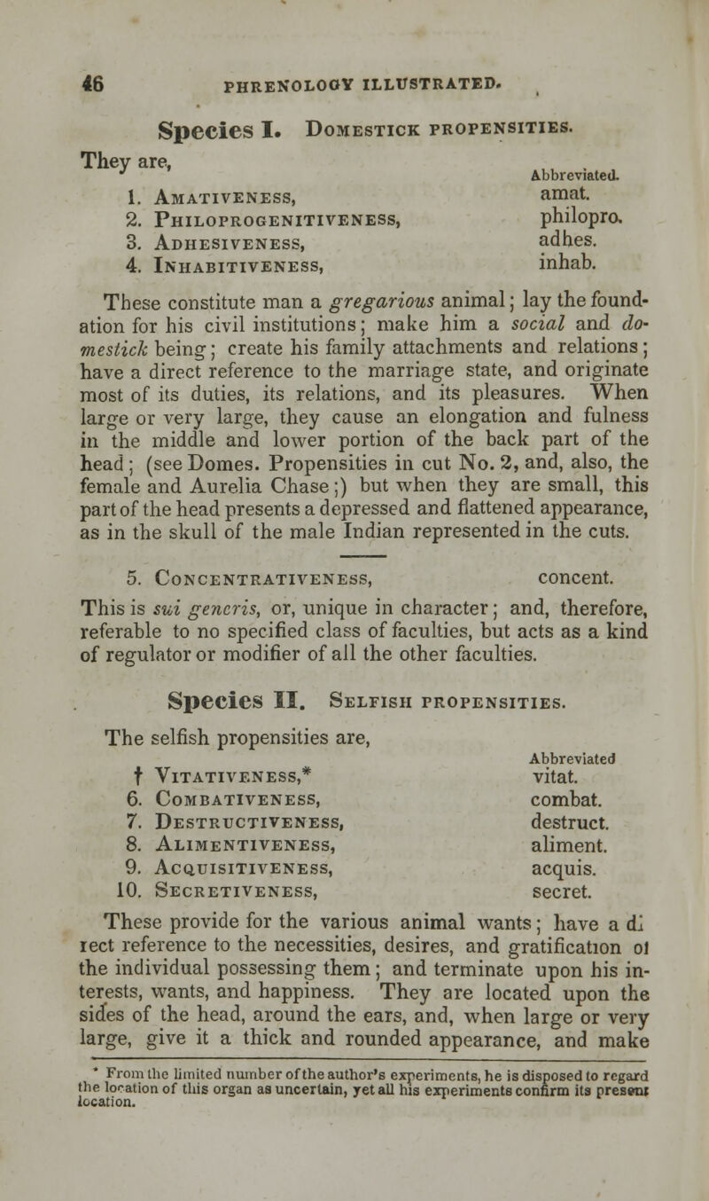 Species I. Domestick propensities. They are, * Abbreviated. 1. Amativeness, amat. 2. Philoprogenitiveness, philopro. 3. Adhesiveness, adhes. 4. Inhabitiveness, inhab. These constitute man a gregarious animal; lay the found- ation for his civil institutions; make him a social and do- mestick being; create his family attachments and relations ; have a direct reference to the marriage state, and originate most of its duties, its relations, and its pleasures. When large or very large, they cause an elongation and fulness in the middle and lower portion of the back part of the head ; (see Domes. Propensities in cut No. 2, and, also, the female and Aurelia Chase;) but when they are small, this part of the head presents a depressed and flattened appearance, as in the skull of the male Indian represented in the cuts. 5. Concentrativeness, concent. This is sui generis, or, unique in character; and, therefore, referable to no specified class of faculties, but acts as a kind of regulator or modifier of ail the other faculties. Species II. Selfish propensities. The selfish propensities are, Abbreviated t Vitativeness,* vitat. 6. Combativeness, combat. 7. Destructiveness, destruct. 8. Alimentiveness, aliment. 9. Acquisitiveness, acquis. 10. Secretiveness, secret. These provide for the various animal wants; have a di iect reference to the necessities, desires, and gratification ol the individual possessing them; and terminate upon his in- terests, wants, and happiness. They are located upon the sides of the head, around the ears, and, when large or very large, give it a thick and rounded appearance, and make From the limited number of the author's experiments, he is disposed to regard the location of this organ as uncertain, yet all his experiments confirm its present location.