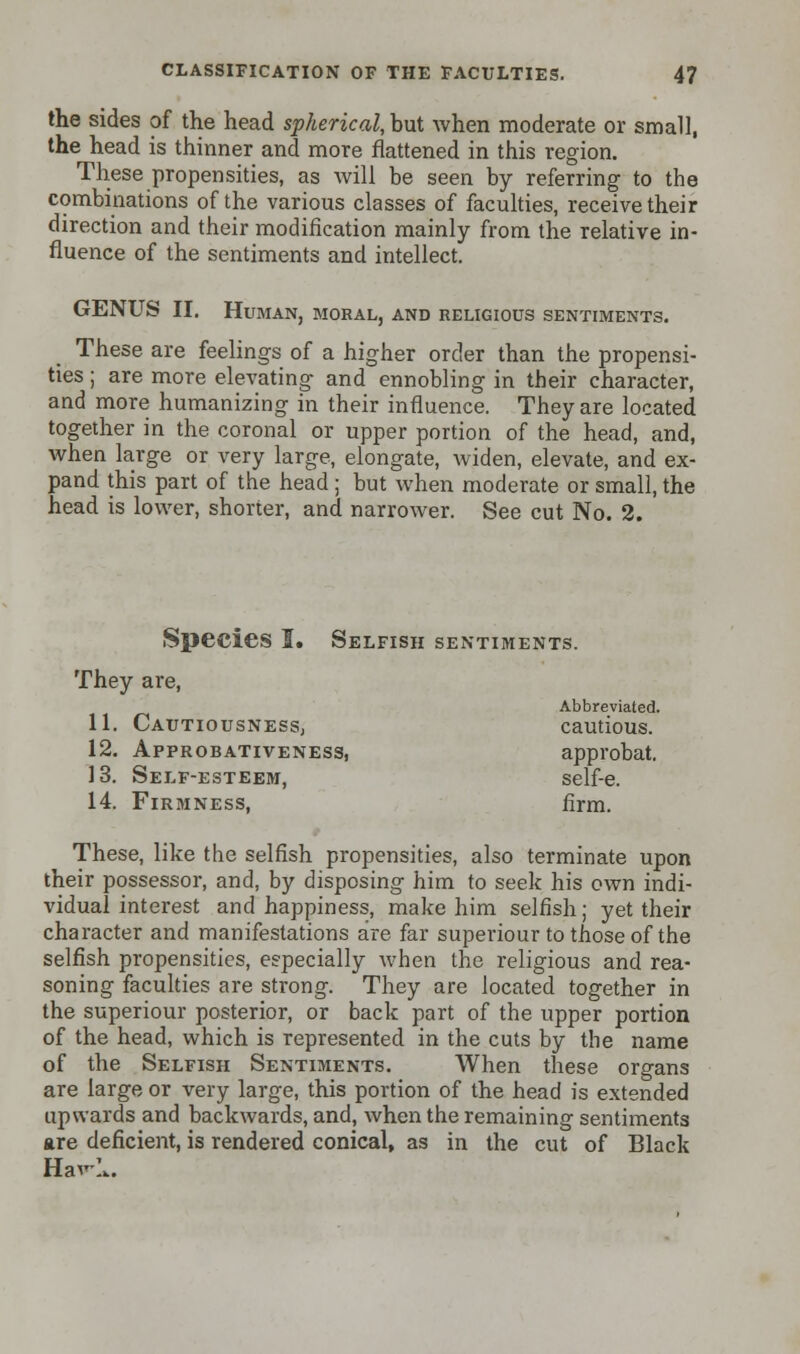 the sides of the head spherical, but when moderate or small, the head is thinner and more flattened in this region. These propensities, as will be seen by referring to the combinations of the various classes of faculties, receive their direction and their modification mainly from the relative in- fluence of the sentiments and intellect. GENUS II. Human, moral, and religious sentiments. These are feelings of a higher order than the propensi- ties ; are more elevating and ennobling in their character, and more humanizing in their influence. They are located together in the coronal or upper portion of the head, and, when large or very large, elongate, widen, elevate, and ex- pand this part of the head ; but when moderate or small, the head is lower, shorter, and narrower. See cut No. 2. Species I. Selfish sentiments. They are, Abbreviated. 11. Cautiousness, cautious. 12. Approbativeness, approbat. 13. Self-esteem, self-e. 14. Firmness, firm. These, like the selfish propensities, also terminate upon their possessor, and, by disposing him to seek his own indi- vidual interest and happiness, make him selfish; yet their character and manifestations are far superiour to those of the selfish propensities, especially when the religious and rea- soning faculties are strong. They are located together in the superiour posterior, or back part of the upper portion of the head, which is represented in the cuts by the name of the Selfish Sentiments. When these organs are large or very large, this portion of the head is extended upwards and backwards, and, when the remaining sentiments are deficient, is rendered conical, as in the cut of Black Hav-!..
