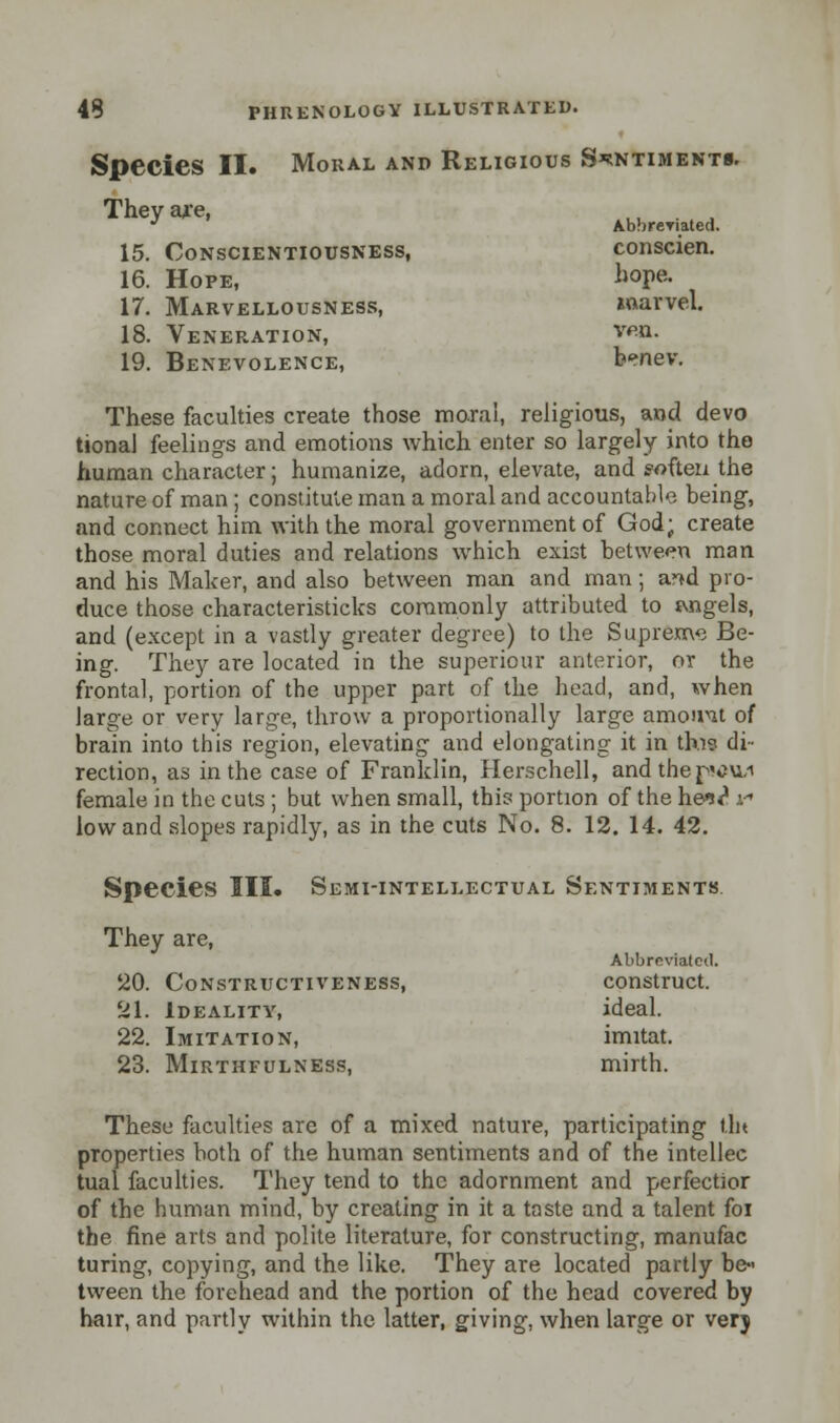Species II. Moral and Religious Sentiments. They are, ., . , J AbbreTiated. 15. Conscientiousness, conscien. 16. Hope, hope. 17. Marvellousness, marvel. 18. Veneration, vpn. 19. Benevolence, b*»nev. These faculties create those moral, religious, and devo tional feelings and emotions which enter so largely into the human character; humanize, adorn, elevate, and soften the nature of man ; constitute man a moral and accountable being, and connect him with the moral government of God; create those moral duties and relations which exist between man and his Maker, and also between man and man; a?*d pro- duce those characteristics commonly attributed to tvngels, and (except in a vastly greater degree) to the Supreme Be- ing. They are located in the superiour anterior, or the frontal, portion of the upper part of the head, and, when large or very large, throw a proportionally large amount of brain into this region, elevating and elongating it in this di- rection, as in the case of Franklin, Herschell, andthepvu/i female in the cuts ; but when small, this portion of the hes? i low and slopes rapidly, as in the cuts No. 8. 12. 14. 42. Species III. Semi-intellectual Sentiments. They are, Abbreviated. 20. Constructiveness, construct. 21. Ideality, ideal. 22. Imitation, imitat. 23. Mirthfulness, mirth. These faculties are of a mixed nature, participating Uu properties both of the human sentiments and of the intellec tual faculties. They tend to the adornment and perfectior of the human mind, by creating in it a taste and a talent foi the fine arts and polite literature, for constructing, manufac turing, copying, and the like. They are located partly be- tween the forehead and the portion of the head covered by hair, and partly within the latter, giving, when large or very