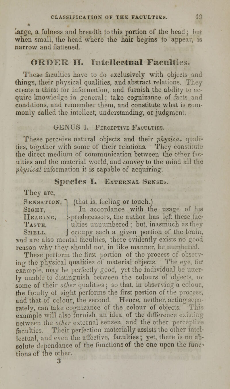 • large, a fulness and breadth to this portion of the head; but when small, the head where the hair begins to appear, is narrow and flattened. ORBSR II. Intellectual Faculties. These faculties have to do exclusively with objects and things, their physical qualities, and abstract relations. They create a thirst for information, and furnish the ability to ac- quire knowledge in general; take cognizance of facts and conditions, and remember them, and constitute what is com- monly called the intellect, understanding, or judgment. GENUS I. Perceptive Faculties. These perceive natural objects and their physica* quali- ties, together with some of their relations. They constitute the direct medium of communication between the other fac- ulties and the material world, and convey to the mind all the physical information it is capable of acquiring. Species I. External Senses. They are, Sensation, 1 (that is, feeling or touch.) Sight, In accordance with the usage of his Hearing, >predecessors, the author has left these fac- Taste, ulties unnumbered; but, inasmuch as they Smell. J occupy each a given portion of the brain, <»nd are also mental faculties, there evidently exists no good reason why they should not, in like manner, be numbered. These perform the first portion of the process of observ- ing the physical qualities of material objects. The eye, for example, may be perfectly good, yet the individual be utter- ly unable to distinguish between the colours of objects, ov some of their other qualities; so that, in observing a colour, the faculty of sight performs the first portion of the process, and that of colour, the second. Hence, neither, acting sepa- rately, can take cognizance of the colour of objects. This example will also furnish an idea of the difference e. between the olhcr external senses, and the other per faculties. Their perfection materially assists the other intel- lectual, and even the affective, faculties; jet, there is no ab- solute dependance of the functions of the one upon the func- tions of the other. 3