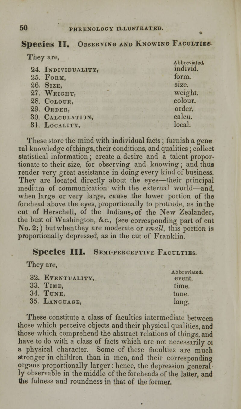 Species II. Observing and Knowing Faculties. They are, Abbreviated 24. Individuality, individ. 25. Form, form. 26. Size, size. 27. Weight, weight. 28. Colour, colour. 29. Order, order. 30. Calculatidn, calcu. 31. Locality, local. These store the mind with individual facts ; furnish a gene ral knowledge of things, their conditions, and qualities ; collect statistical information; create a desire and a talent propor- tionate to their size, for observing and knowing; and thus render very great assistance in doing every kind of business. They are located directly about the eyes—their principal medium of communication with the external world—and, when large or very large, cause the lower portion of the forehead above the eyes, proportionally to protrude, as in the cut of Herschell, of the Indians, of the New Zealander, the bust of Washington, &c, (see corresponding part of cut No. 2;) butwhenthey are moderate or small, this portion is proportionally depressed, as in the cut of Franklin. Species III. Semi-perceptive Faculties. They are, Abbreviated. 32. Eventuality, event. 33. Time, time. 34. Tune, tune. 35. Language, lang. These constitute a class of faculties intermediate between those which perceive objects and their physical qualities, and those which comprehend the abstract relations of things, and have to do with a class of facts which are not necessarily oi a physical character. Some of these faculties are much stronger in children than in men, and their corresponding organs proportionally larger: hence, the depression general ly observable in the middle of the foreheads of the latter, and the fulness and roundness in that of the former.