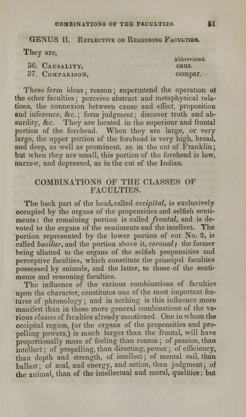 GENUS II. Reflective or Reasoning Faculties. They are, Abbreviated. 36. Causality, caus. 37. Comparison, compar. These form ideas; reason; superintend the operation ol the other faculties; perceive abstract and metaphysical rela- tions, the connexion between cause and effect, proposition and inference, &c.; form judgment; discover truth and ab- surdity, &c. They are located in the superiour and frontal portion of the forehead. When they are large, or very large, the upper portion of the forehead is very high, broad, and deep, as well as prominent, as in the cut of Franklin; but when they are small, this portion of the forehead is low, narrow, and depressed, as in the cut of the Indian. COMBINATIONS OF THE CLASSES OF FACULTIES. The back part of the head,called occipital, is exclusively occupied by the organs of the propensities and selfish senti- ments : the remaining portion is called frontal, and is de- voted to the organs of the sentiments and the intellect. The portion represented by the lower portion of cut No. 2, is called basilar, and the portion above it, coronal; the former being allotted to the organs of the selfish propensities and perceptive faculties, which constitute the principal faculties possessed by animals, and the latter, to those of the senti- ments and reasoning faculties. The influence of the various combinations of faculties upon the character, constitutes one of the most important fea- tures of phrenology; and in nothing is this influence more manifest than in those more general combinations of the va- rious classes of faculties already mentioned. One in whom the occipital region, (or the organs of the propensities and pro- pelling powers,) is much larger than the frontal, will have proportionally more of feeling than reason ; of passion, than intellect; of propelling, than directing, power ; of efficiency, than depth and strength, of intellect; of mental sail, than ballast; of zeal, and energy, and action, than judgment; of the animal, than of the intellectual and moral, qualities: but