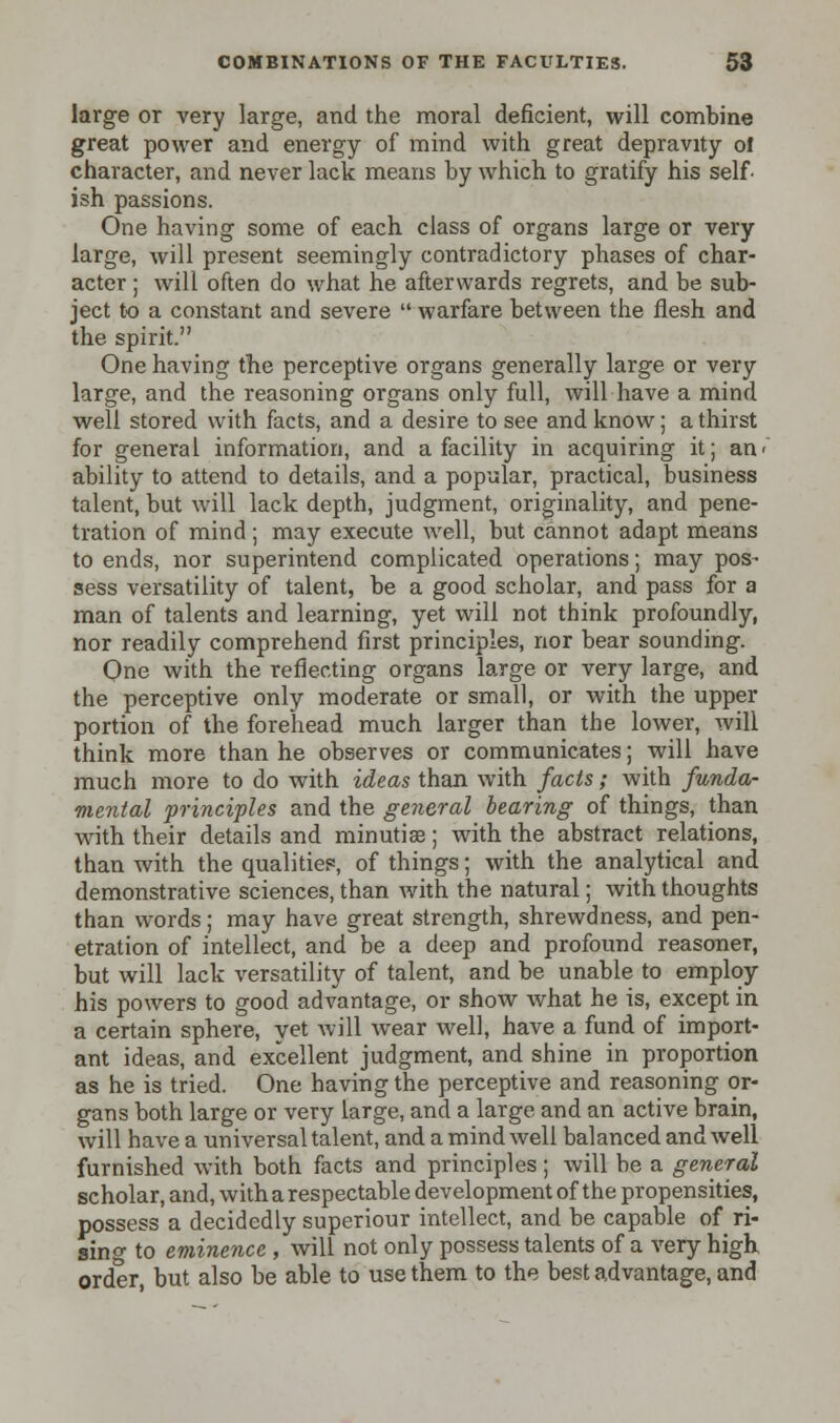 large or very large, and the moral deficient, will combine great power and energy of mind with great depravity ol character, and never lack means by which to gratify his self ish passions. One having some of each class of organs large or very large, will present seemingly contradictory phases of char- acter ; will often do what he afterwards regrets, and be sub- ject to a constant and severe  warfare between the flesh and the spirit. One having the perceptive organs generally large or very large, and the reasoning organs only full, will have a mind well stored with facts, and a desire to see and know; a thirst for general information, and a facility in acquiring it; an> ability to attend to details, and a popular, practical, business talent, but will lack depth, judgment, originality, and pene- tration of mind ; may execute well, but cannot adapt means to ends, nor superintend complicated operations; may pos- sess versatility of talent, be a good scholar, and pass for a man of talents and learning, yet will not think profoundly, nor readily comprehend first principles, nor bear sounding. One with the reflecting organs large or very large, and the perceptive only moderate or small, or with the upper portion of the forehead much larger than the lower, will think more than he observes or communicates; will have much more to do with ideas than with facts ; with funda- mental principles and the general hearing of things, than with their details and minutiae; with the abstract relations, than with the qualities, of things; with the analytical and demonstrative sciences, than with the natural; with thoughts than words; may have great strength, shrewdness, and pen- etration of intellect, and be a deep and profound reasoner, but will lack versatility of talent, and be unable to employ his powers to good advantage, or show what he is, except in a certain sphere, yet will wear well, have a fund of import- ant ideas, and excellent judgment, and shine in proportion as he is tried. One having the perceptive and reasoning or- gans both large or very large, and a large and an active brain, will have a universal talent, and a mind well balanced and well furnished with both facts and principles; will be a general scholar, and, with a respectable development of the propensities, possess a decidedly superiour intellect, and be capable of ri- sing to eminence , will not only possess talents of a very high order, but also be able to use them to the best advantage, and