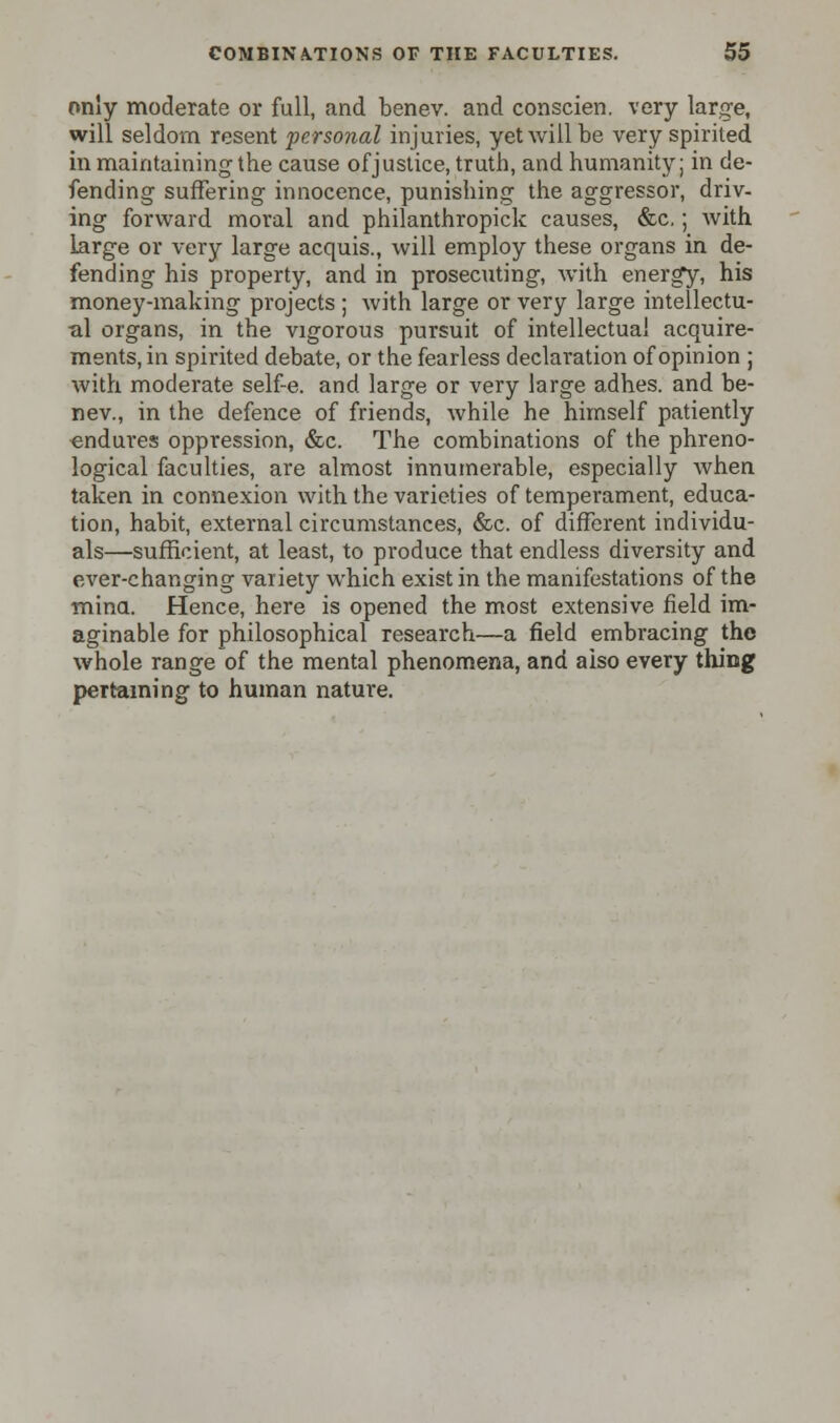 only moderate or full, and benev. and conscien. very large, will seldom resent personal injuries, yet will be very spirited in maintaining the cause of justice, truth, and humanity; in de- fending suffering innocence, punishing the aggressor, driv- ing forward moral and philanthropick causes, &c,; with large or very large acquis., will employ these organs in de- fending his property, and in prosecuting, with energy, his money-making projects ; with large or very large intellectu- al organs, in the vigorous pursuit of intellectual acquire- ments, in spirited debate, or the fearless declaration of opinion ; with moderate self-e. and large or very large adhes. and be- nev., in the defence of friends, while he himself patiently endures oppression, &c. The combinations of the phreno- logical faculties, are almost innumerable, especially when taken in connexion with the varieties of temperament, educa- tion, habit, external circumstances, &c. of different individu- als—sufficient, at least, to produce that endless diversity and ever-changing variety which exist in the manifestations of the mind. Hence, here is opened the most extensive field im- aginable for philosophical research—a field embracing the whole range of the mental phenomena, and also every thing pertaining to human nature.