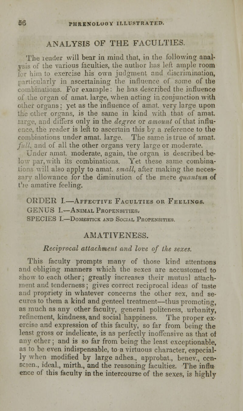 ANALYSIS OF THE FACULTIES. The leader will bear in mind that, in the following anal- ysis of the various faculties, the author has left ample room for him to exercise his own judgment and discrimination, particularly in ascertaining the influence of some of the combinations. For example: he has described the influence of the organ of amat. large, when acting in conjunction with other organs : yet as the influence of amat. very large upon the ether organs, is the same in kind with that of amat. , and differs only in the degree or amount of that influ- ence, the reader is left to ascertain this by a reference to the combinations under amat. large. The same is true of amat. , and of all the other organs very large or moderate. Under amat. moderate, again, the organ is described be- low par, with its combinations. Yet these same combina- tions will also apply to amat. small, after making the neces- sary allowance for the diminution of the mere quantum of t'ie amative feeling. ORDER I.—Affective Faculties or Feelings. GENUS I.—Animal Propensities. SPECIES I.—DOMESTICK AND SOCIAL PROPENSITIES. AMATIVENESS. Reciprocal attachment and love of the sexes. This faculty prompts many of those kind attentions and obliging manners which the sexes are accustomed to show to each other; greatly increases their mutual attach- ment and tenderness; gives correct reciprocal ideas of taste and propriety in whatever concerns the other sex, and se- cures to them a kind and genteel treatment—thus promoting, as much as any other faculty, general politeness, urbanity, refinement, kindness, and social happiness. The proper ex- ercise and expression of this faculty, so far from being the least gross or indelicate, is as perfectly inoffensive as that of any other; and is so far from being the least exceptionable, as to be even indispensable, to a virtuous character, especial- ly when modified by large adhes., approbat., benev., cen- scien., ideal., mirth., and the reasoning faculties. The influ ence of this faculty in the intercourse of the sexes, is highly