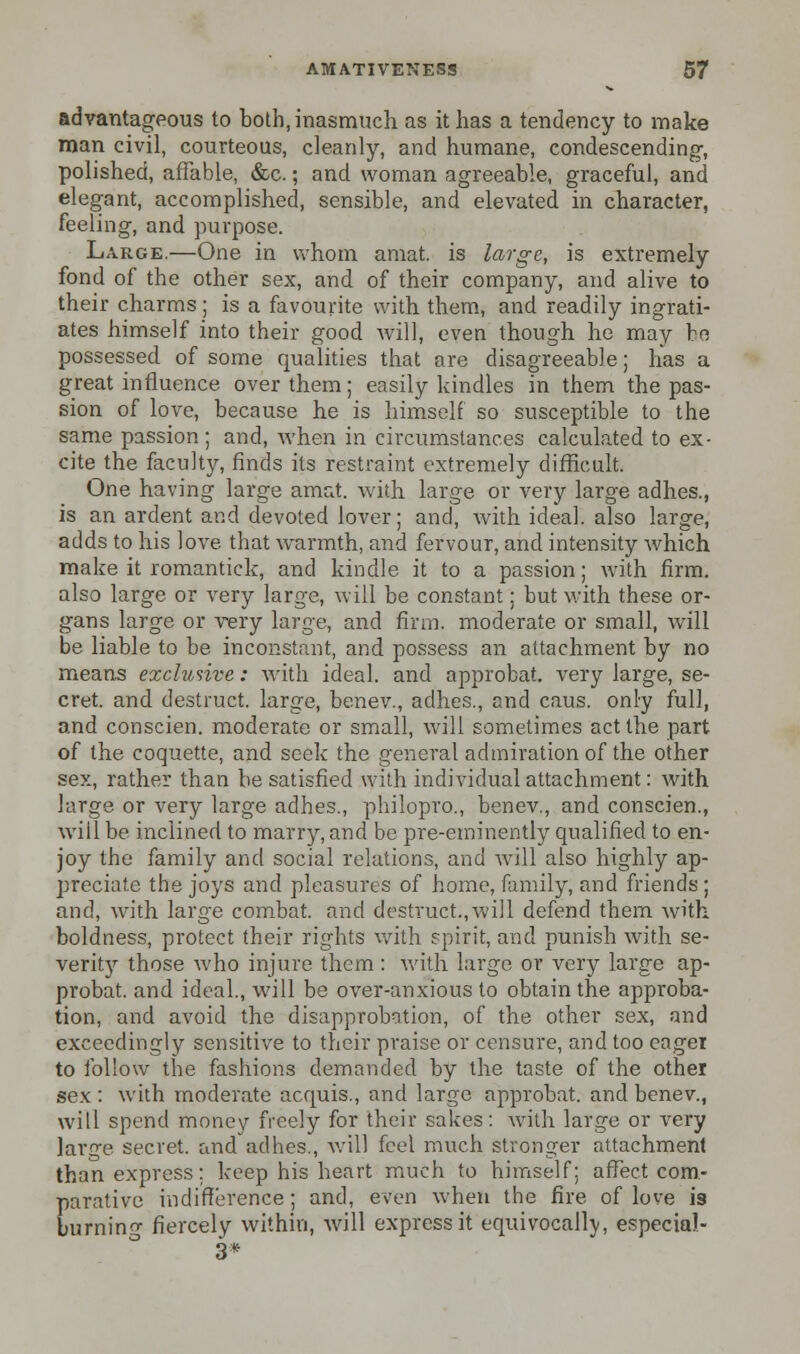 advantageous to both, inasmuch as it has a tendency to make man civil, courteous, cleanly, and humane, condescending, polished, affable, &c.; and woman agreeable, graceful, and elegant, accomplished, sensible, and elevated in character, feeling, and purpose. Large.—One in whom amat. is large, is extremely fond of the other sex, and of their company, and alive to their charms; is a favourite with them, and readily ingrati- ates himself into their good will, even though he may bo possessed of some qualities that are disagreeable; has a great influence over them; easily kindles in them the pas- sion of love, because he is himself so susceptible to the same passion ; and, when in circumstances calculated to ex- cite the faculty, finds its restraint extremely difficult. One having large amat. with large or very large adhes., is an ardent and devoted lover; and, with ideal, also large, adds to his love that warmth, and fervour, and intensity which make it romantick, and kindle it to a passion; with firm, also large or very large, will be constant; but with these or- gans large or very large, and firm, moderate or small, will be liable to be inconstant, and possess an attachment by no means exclusive: with ideal, and approbat. very large, se- cret, and destruct. large, benev., adhes., and caus. only full, and conscien. moderate or small, will sometimes act the part of the coquette, and seek the general admiration of the other sex, rather than be satisfied with individual attachment: with large or very large adhes., philopro., benev., and conscien., will be inclined to marry, and be pre-eminently qualified to en- joy the family and social relations, and will also highly ap- preciate the joys and pleasures of home, family, and friends ; and, with large combat, and destruct.,will defend them with boldness, protect their rights with spirit, and punish with se- verity those who injure them : with large or very large ap- probat. and ideal, will be over-anxious to obtain the approba- tion, and avoid the disapprobation, of the other sex, and exceedingly sensitive to their praise or censure, and too eager to follow the fashions demanded by the taste of the other sex : with moderate acquis., and large approbat. and benev., will spend money freely for their sakes: with large or very lar^e secret, and adhes., will feel much stronger attachment than express: keep his heart much to himself; affect com- parative indifference; and, even when the fire of love is burning fiercely within, will express it equivocally especial- 3*