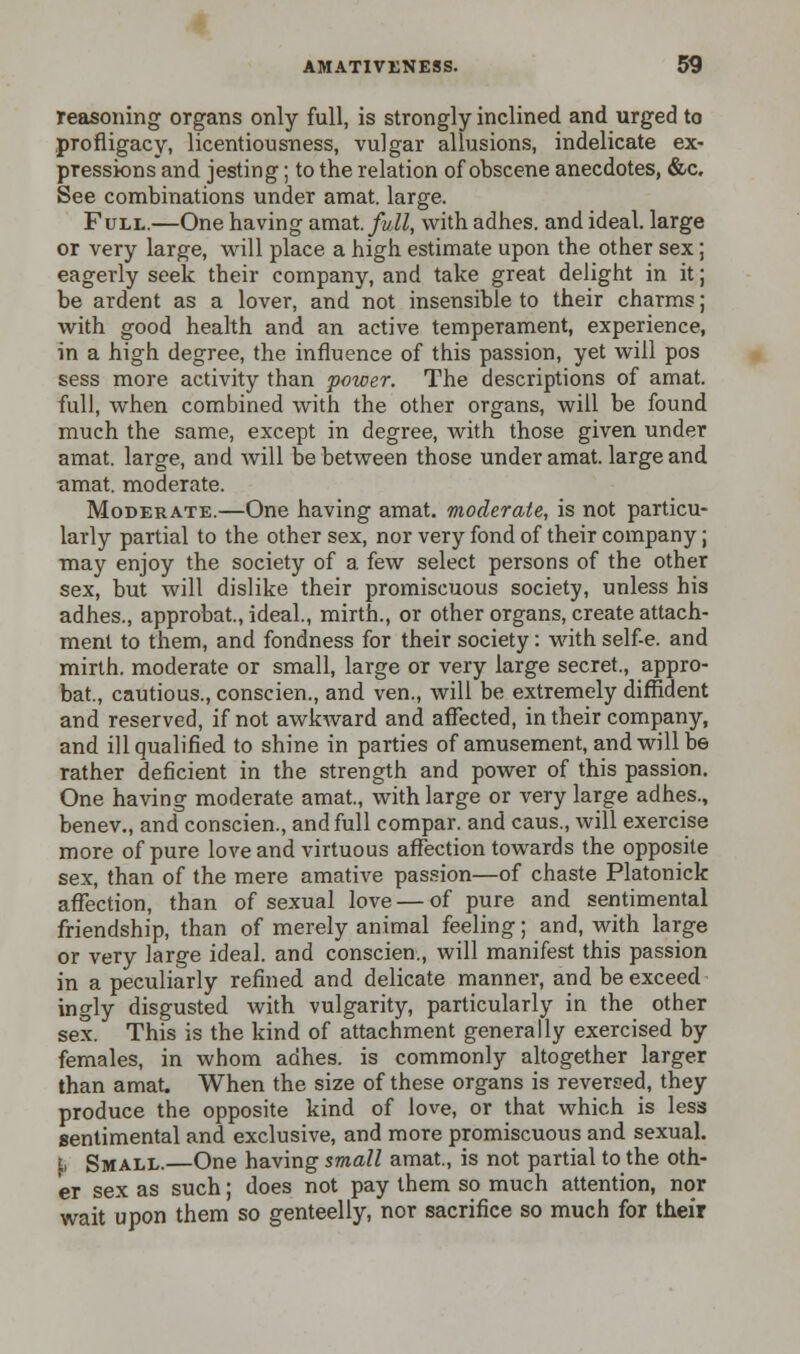 reasoning organs only full, is strongly inclined and urged to profligacy, licentiousness, vulgar allusions, indelicate ex- pressions and jesting; to the relation of obscene anecdotes, &c. See combinations under amat. large. Full.—One having amat full, with adhes. and ideal, large or very large, will place a high estimate upon the other sex; eagerly seek their company, and take great delight in it; be ardent as a lover, and not insensible to their charms; with good health and an active temperament, experience, in a high degree, the influence of this passion, yet will pos sess more activity than power. The descriptions of amat. full, when combined with the other organs, will be found much the same, except in degree, with those given under amat. large, and will be between those under amat. large and umat. moderate. Moderate.—One having amat. moderate, is not particu- larly partial to the other sex, nor very fond of their company; may enjoy the society of a few select persons of the other sex, but will dislike their promiscuous society, unless his adhes., approbat., ideal., mirth., or other organs, create attach- ment to them, and fondness for their society: with self-e. and mirth, moderate or small, large or very large secret., appro- bat., cautious., conscien., and ven., will be extremely diffident and reserved, if not awkward and affected, in their company, and ill qualified to shine in parties of amusement, and will be rather deficient in the strength and power of this passion. One having moderate amat., with large or very large adhes., benev., and conscien., and full compar. and caus., will exercise more of pure love and virtuous affection towards the opposite sex, than of the mere amative passion—of chaste Platonick affection, than of sexual love — of pure and sentimental friendship, than of merely animal feeling; and, with large or very large ideal, and conscien., will manifest this passion in a peculiarly refined and delicate manner, and be exceed ingly disgusted with vulgarity, particularly in the other sex. This is the kind of attachment generally exercised by females, in whom adhes. is commonly altogether larger than amat. When the size of these organs is reversed, they produce the opposite kind of love, or that which is less sentimental and exclusive, and more promiscuous and sexual. \> Small.—One having small amat., is not partial to the oth- er sex as such; does not pay them so much attention, nor wait upon them so genteelly, nor sacrifice so much for their
