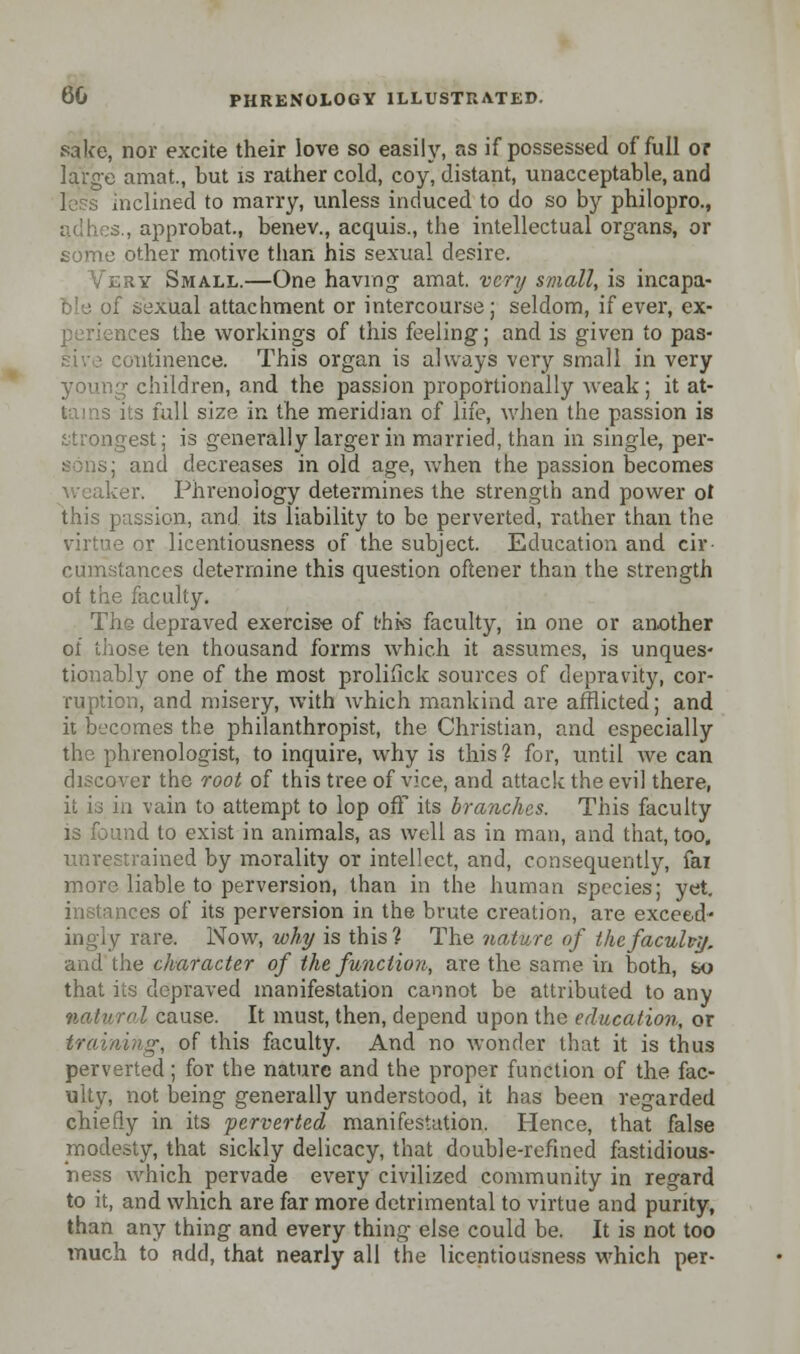 sake, nor excite their love so easily, as if possessed of full or large amat, but is rather cold, coy, distant, unacceptable, and i;clined to marry, unless induced to do so by philopro., adhes., approbat, benev., acquis., the intellectual organs, or some other motive than his sexual desire. Very Small.—One having amat. very small, is incapa- ble of sexual attachment or intercourse; seldom, if ever, ex- periences the workings of this feeling; and is given to pas- otitinence. This organ is always very small in very young children, and the passion proportionally weak; it at- tains its full size in the meridian of life, when the passion is strongest; is generally larger in married, than in single, per- sons; and decreases in old age, when the passion becomes weaker> Phrenology determines the strength and power ol this passion, and its liability to be perverted, rather than the virtue or licentiousness of the subject. Education and cir- cumstances determine this question oftener than the strength of the fee ulty. The depraved exercise of this faculty, in one or another of those ten thousand forms which it assumes, is unques- tionably one of the most prolifick sources of depravity, cor- ruption, and misery, with which mankind are afflicted; and it becomes the philanthropist, the Christian, and especially the phrenologist, to inquire, why is this ? for, until we can discover the root of this tree of vice, and attack the evil there, it is in vain to attempt to lop off its branches. This faculty is found to exist in animals, as well as in man, and that, too, unrestrained by morality or intellect, and, consequently, fai more liable to perversion, than in the human species; yet. tees of its perversion in the brute creation, are exceed- ingly rare. Now, w hy is this? The nature of the faculty. and the character of the function., are the same in both, so that its depraved manifestation cannot be attributed to any natural cause. It must, then, depend upon the education, or training, of this faculty. And no wonder that it is thus perverted; for the nature and the proper function of the fac- ulty, not being generally understood, it has been regarded chiefly in its perverted manifestation. Hence, that false modesty, that sickly delicacy, that double-refined fastidious- ness which pervade every civilized community in regard to it, and which are far more detrimental to virtue and purity, than any thing and every thing else could be. It is not too much to add, that nearly all the licentiousness which per-