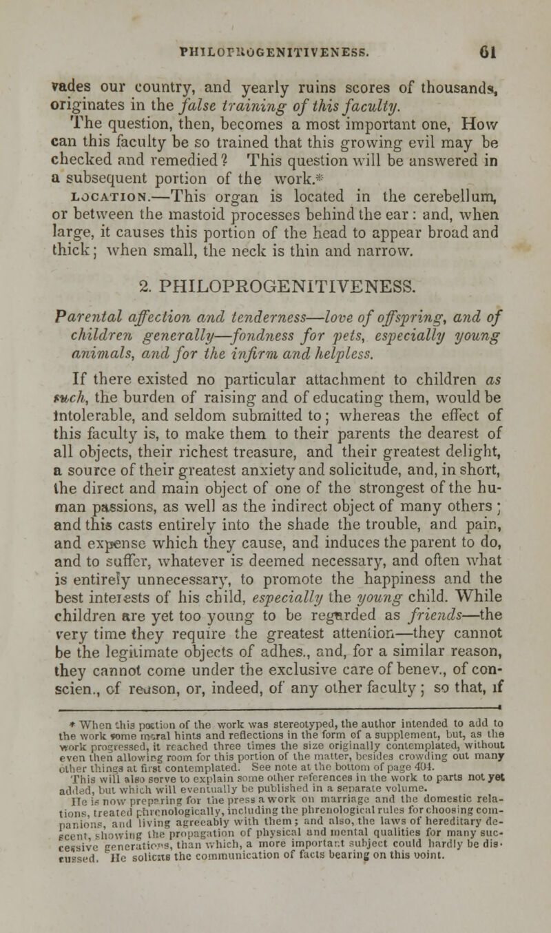 vades our country, and yearly ruins scores of thousands, originates in the false training of this faculty. The question, then, becomes a most important one, How can this faculty he so trained that this growing evil may be checked and remedied 1 This question will be answered in a subsequent portion of the work.* location.—This organ is located in the cerebellum, or between the mastoid processes behind the ear : and, when large, it causes this portion of the head to appear broad and thick; when small, the neck is thin and narrow. 2. PHILOPROGENITIVENESS. Parental affection anal tenderness—love of offspring, and of children generally—fondness for pets, especially young animals, and for the infirm and helpless. If there existed no particular attachment to children as fv,ch, the burden of raising and of educating them, would be Intolerable, and seldom submitted to; whereas the effect of this faculty is, to make them to their parents the dearest of all objects, their richest treasure, and their greatest delight, a source of their greatest anxiety and solicitude, and, in short, the direct and main object of one of the strongest of the hu- man passions, as well as the indirect object of many others ; and this casts entirely into the shade the trouble, and pain, and expense which they cause, and induces the parent to do, and to suffer, whatever is deemed necessary, and often what is entirely unnecessary, to promote the happiness and the best interests of his child, especially the young child. While children are yet too young to be regarded as friends—the very time they require the greatest attention—they cannot be the legitimate objects of adhes., and, for a similar reason, they cannot come under the exclusive care of benev., of con- scien., of reuson, or, indeed, of any other faculty ; so that, if ■ * When '.his paction of the work was stereotyped, the author intended to add to the work *ome moral hints and reflections in the form of a supplement, but, as the work progressed, it reached three times the size originally contemplated, without even then allowirg room for this portion of the matter, besides crowding out many ; things at first contemplated. See note at the bottom of page 404. This will also sorve to explain some other references in the work to parts not yet addedi but which will eventually be published in a separate volume. He is now prop?line for the press a work on marriage and the domestic rela- tions, treated chronologically, including the phrenological rules for choosing com- panions, and living agreeably with them; and also, the laws of hereditary de- scent showing the propagation of physical and mental qualities for many suc- cessive generations, than which, a more important subject could hardly be dig- fu=sed. He solicits the communication of facts bearing on this uoint.