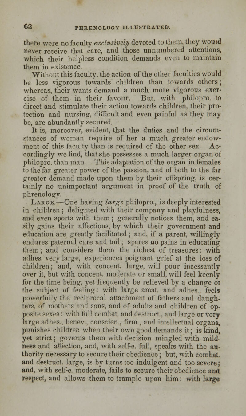 there were no faculty exclusively devoted to them, they would never receive that care, and those unnumbered attentions, which their helpless condition demands even to maintain them in existence. Without this faculty, the action of the other faculties would be less vigorous towards children than towards others; whereas, their wants demand a much more vigorous exer- cise of them in their favour. But, with philopro. to direct and stimulate their action towards children, their pro- tection and nursing, difficult and even painful as they may be, are abundantly secured. It is, moreover, evident, that the duties and the circum- stances of woman require of her a much greater endow- ment of this faculty than is required of the other sex. Ac- cordingly we find, that she possesses a much larger organ of philopro. than man. This adaptation of the organ in females to the far greater power of the passion, and of both to the far greater demand made upon them by their offspring, is cer- tainly no unimportant argument in proof of the truth of phrenology. Large.—One having large philopro., is deeply interested in children ; delighted with their company and playfulness, and even sports with them; generally notices them, and ea- sily gains their affections, by which their government and education are greatly facilitated; and, if a parent, willingly endures paternal care and toil; spares no pains in educating them; and considers them the richest of treasures: with adhes. very large, experiences poignant grief at the loss of children; and, with concent, large, will pour incessantly over it, but with concent, moderate or small, will feel keenly for the time being, yet frequently be relieved by a change or the subject of feeling: with large amat. and adhes., feels powerfully the reciprocal attachment of fathers and daugh- ters, of mothers and sons, and of adults and children of op. posite sexes : with full combat, and destruct, and large or very large adhes., benev., conscien., firm., and intellectual organs, punishes children when their own good demands it; is kind yet strict; governs them with decision mingled with mild ness and affection, and, with sclf-e. full, speaks Avith the au thority necessary to secure their obedience; but, with combat, and destruct. large, is by turns too indulgent and too severe; and, with self-e. moderate, fails to secure their obedience ana respect, and allows them to trample upon him: with large