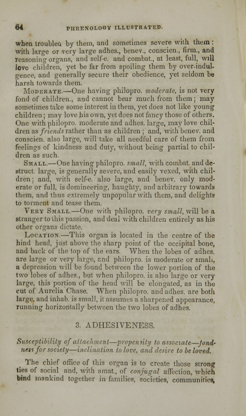 when troubleo. by them, and sometimes severe with them : with large or very large adhes., benev., conscien., firm., and reasoning organs, and self-e. and combat., at least, full, will love children, yet be far from spoiling them by over-indul- gence, and generally secure their obedience, yet seldom be harsh towards them. Moderate.—One having philopro. moderate, is not very fond of children., and cannot bear much from them; may sometimes take some interest in them, yet does not like young children ; may love his own, yet does not fancy those of others. One with philopro. moderate and adhes. large, may love chil- dren as friends rather than as children ; and, with benev. and conscien. also large, will take all needful care of them from feelings of kindness and duty, without being partial to chil- dren as such. Small.—One having philopro. small, with combat, and de- struct. large, is generally severe, and easily vexed, with chil- dren; and, with self-e. also large, and benev. only mod- erate or full, is domineering, haughty, and arbitrary towards them, and thus extremely unpopular with them, and delights to torment and tease them. Very Small.—One with philopro. very small, will be a stranger to ihis passion, and deal with children entirely as his other organs dictate. Location.—This organ is located in the centre of the hind head, just above the sharp point of the occipital bone, and back of the top of the ears. When the lobes of adhes. are large or very large, and philopro. is moderate or small, a depression will be found between the lower portion of the two lobes of adhes., but when philopro. is also large or very large, this portion of the head will be elongated, as in the cut of Aurelia Chase. When philopro. and adhes. are both large, and inhab. is small, it assumes a sharpened appearance, running horizontally between the two lobes of adhes. 3. ADHESIVENESS. Susceptibility of attachment—propensity to associate—fond- ness for society—inclination to love, and desire to be loved. The chief office of this organ is to create those strong ties of social and, with a mat., of conjugal affection, which bind mankind together in families, societies, communities,