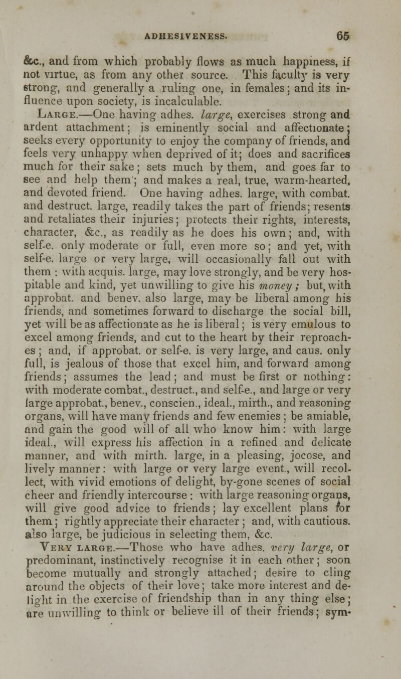 &c., and from which probably flows as much happiness, if not virtue, as from any other source. This faculty is very 6trong, and generally a ruling one, in females; and its in- fluence upon society, is incalculable. Large.—One having adhes. large, exercises strong and ardent attachment; is eminently social and affectionate; seeks every opportunity to enjoy the company of friends, and feels very unhappy when deprived of it; does and sacrifices much for their sake; sets much by them, and goes far to see and help them; and makes a real, true, warm-hearted, and devoted friend. One having adhes. large, with combat, and destruct. large, readily takes the part of friends; resents and retaliates their injuries; protects their rights, interests, character, &c, as readily as he does his own; and, with self-e. only moderate or full, even more so; and yet, with self-e. large or very large, will occasionally fall out with them : with acquis, large, may love strongly, and be very hos- pitable and kind, yet unwilling to give his money; but, with approbat. and benev. also large, may be liberal among his friends, and sometimes forward to discharge the social bill, yet will be as affectionate as he is liberal; is very emulous to excel among friends, and cut to the heart by their reproach- es ; and, if approbat. or self-e. is very large, and caus. only full, is jealous of those that excel him, and forward among friends; assumes the lead; and must be first or nothing: with moderate combat., destruct., and self-e., and large or very large approbat., benev., conscien., ideal., mirth., and reasoning organs, will have many friends and few enemies ; be amiable, and gain the good will of all who know him: with large ideal., will express his affection in a refined and delicate manner, and with mirth, large, in a pleasing, jocose, and lively manner: with large or very large event., will recol- lect, with vivid emotions of delight, by-gone scenes of social cheer and friendly intercourse : with large reasoning organs, will give good advice to friends; lay excellent plans for them; rightly appreciate their character ; and, with cautious, also large, be judicious in selecting them, &c. Very large.—Those who have adhes. very large, or predominant, instinctively recognise it in each other; soon become mutually and strongly attached; desire to cling around the objects of their love; take more interest and de- light in the exercise of friendship than in any thing else; are unwilling to think or believe ill of their friends; sym-