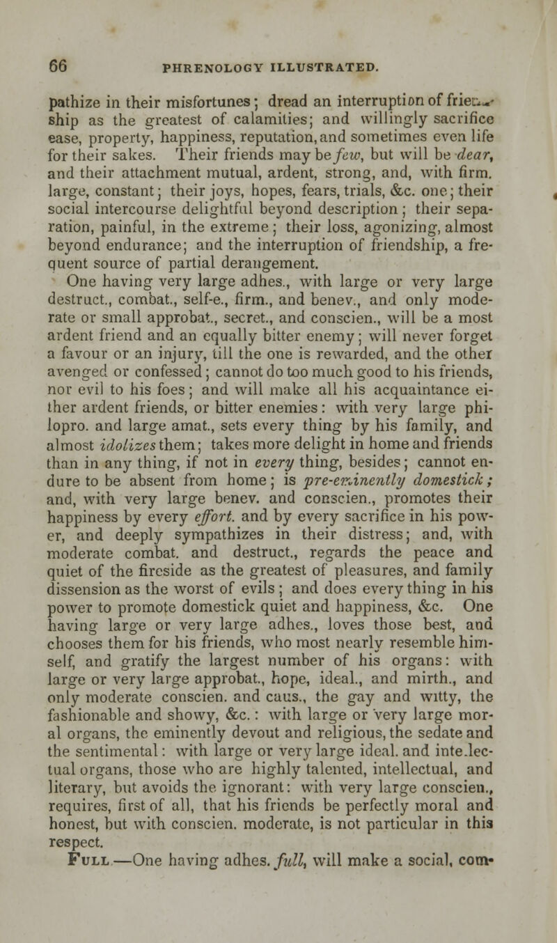 pathize in their misfortunes; dread an interruption of friers- ship as the greatest of calamities; and willingly sacrifice ease, property, happiness, reputation, and sometimes even life for their sakes. Their friends may be few, but will be dear, and their attachment mutual, ardent, strong, and, with firm, large, constant; their joys, hopes, fears, trials, &c. one; their social intercourse delightful beyond description; their sepa- ration, painful, in the extreme ; their loss, agonizing, almost beyond endurance; and the interruption of friendship, a fre- quent source of partial derangement. One having very large adhes., with large or very large destruct, combat., self-e., firm., and benev., and only mode- rate or small approbat, secret., and conscien., will be a most ardent friend and an equally bitter enemy; will never forget a favour or an injury, till the one is rewarded, and the other avenged or confessed ; cannot do too much good to his friends, nor evil to his foes; and will make all his acquaintance ei- ther ardent friends, or bitter enemies : with very large phi- lopro. and large amat., sets every thing by his family, and almost idolizes them; takes more delight in home and friends than in any thing, if not in every thing, besides; cannot en- dure to be absent from home; is pre-erdnently domestick; and, with very large benev. and conscien., promotes their happiness by every effort, and by every sacrifice in his pow- er, and deeply sympathizes in their distress; and, with moderate combat, and destruct., regards the peace and quiet of the fireside as the greatest of pleasures, and family dissension as the worst of evils ; and does every thing in his power to promote domestick quiet and happiness, &c. One having large or very large adhes., loves those best, and chooses them for his friends, who most nearly resemble him- self, and gratify the largest number of his organs: with large or very large approbat., hope, ideal., and mirth., and only moderate conscien. and caus., the gay and witty, the fashionable and showy, &c.: with large or very large mor- al organs, the eminently devout and religious, the sedate and the sentimental: with large or very large ideal, and inte.lec- lual organs, those who are highly talented, intellectual, and literary, but avoids the ignorant: with very large conscien., requires, first of all, that his friends be perfectly moral and honest, but with conscien. moderate, is not particular in this respect. Full—One having adhes. full, will make a social, com*