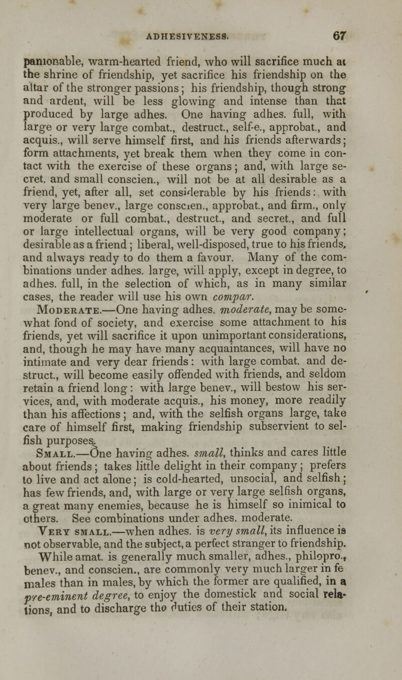 panionable, warm-hearted friend, who will sacrifice much ai the shrine of friendship, yet sacrifice his friendship on the altar of the stronger passions; his friendship, though strong and ardent, will be less glowing and intense than that produced by large adhes. One having adhes. full, with large or very large combat., destruct, self-e., approbat, and acquis., will serve himself first, and his friends afterwards; form attachments, yet break them when they come in con- tact with the exercise of these organs; and, with large se- cret, and small conscien., will not be at all desirable as a friend, yet, after all, set considerable by his friends: with very large benev., large consaen., approbat., and firm., only moderate or full combat., destruct., and secret., and full or large intellectual organs, will be very good company; desirable as a friend ; liberal, well-disposed, true to his friends, and always ready to do them a favour. Many of the com- binations under adhes. large, will apply, except in degree, to adhes. full, in the selection of which, as in many similar cases, the reader will use his own compar. Moderate.—One having adhes. moderate, may be some- what fond of society, and exercise some attachment to his friends, yet will sacrifice it upon unimportant considerations, and, though he may have many acquaintances, will have no intimate and very dear friends: with large combat, and de- struct., will become easily offended with friends, and seldom retain a friend long: with large benev., will bestow his ser- vices, and, with moderate acquis., his money, more readily than his affections ; and, with the selfish organs large, take care of himself first, making friendship subservient to sel- fish purposes^ Small.—One having adhes. small, thinks and cares little about friends ; takes little delight in their company; prefers to live and act alone; is cold-hearted, unsocial, and selfish ; has few friends, and, with large or very large selfish organs, a great many enemies, because he is himself so inimical to others. See combinations under adhes. moderate. Very small.—when adhes. is very small, its influence is not observable, and the subject, a perfect stranger to friendship. While amat. is generally much smaller, adhes., philopro., benev., and conscien., are commonly very much larger in fe males than in males, by which the former are qualified, in a pre-eminent degree, to enjoy the domestick and social rela- tions, and to discharge the duties of their station.