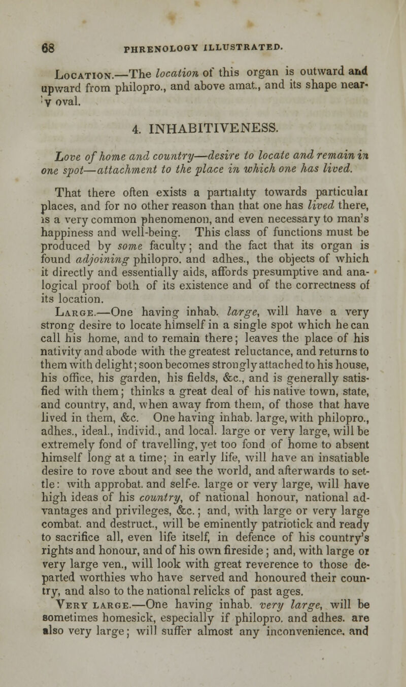 Location.—The location of this organ is outward and upward from philopro., and above amat., and its shape near- ;V oval. 4. INHABITIVENESS. hove of home and country—desire to locate and remain in one spot—attachment to the place in which one has lived. That there often exists a partiality towards particulai places, and for no other reason than that one has lived there, is a very common phenomenon, and even necessary to man's happiness and well-being. This class of functions must be produced by some faculty; and the fact that its organ is found adjoining philopro. and adhes., the objects of which it directly and essentially aids, affords presumptive and ana- logical proof both of its existence and of the correctness of its location. Large.—One having inhab. large, will have a very strong desire to locate himself in a single spot which he can call his home, and to remain there; leaves the place of his nativity and abode with the greatest reluctance, and returns to them with delight; soon becomes strongly attached to his house, his office, his garden, his fields, &c, and is generally satis- fied with them; thinks a great deal of his native town, state, and country, and, when away from them, of those that have lived in them, &c. One having inhab. large, with philopro., adhes., ideal., individ., and local, large or very large, will be extremely fond of travelling, yet too fond of home to absent himself long at a time; in early life, will have an insatiable desire to rove about and see the world, and afterwards to set- tle: with approbat. and self-e. large or very large, will have high ideas of his country, of national honour, national ad- vantages and privileges, <fec.; and, with large or very large combat, and destruct., will be eminently patriotick and ready to sacrifice all, even life itself, in defence of his country's rights and honour, and of his own fireside; and, with large or very large ven., will look with great reverence to those de- parted worthies who have served and honoured their coun- try, and also to the national relicks of past ages. Very large.—One having inhab. very large, will be sometimes homesick, especially if philopro. and adhes. are also very large; will suffer almost any inconvenience, and