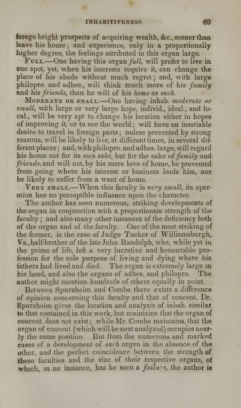 forego bright prospects of acquiring wealth, &c, sooner than leave his home; and experience, only in a proportionally higher degree, the feelings attributed to this organ large. Full.—One having this organ full, will prefer to live in one spot, yet, when his interests require it, can change the place of his abode without much regret; and, with large philopro. and adhes., will think much more of his family and his friends, than he will of his home as such. Moderate or small.—One having inhab. moderate or small, with large or very large hope, individ., ideal., and lo- cal., will be very apt to change his location either in hopes of improving it, or to see the world; will have an insatiable desire to travel in foreign parts; unless prevented by strong reasons, will be likely to live, at different times, in several dif- ferent places ; and, with philopro. and adhes. large, will regard his home not for its own sake, but for the sake of family and friends, and will not, by his mere love of home, be prevented from going where his interest or business leads him, nor be likely to suffer from a want of home. Very small.—When this faculty is very small, its oper- ation has no perceptible influence upon the character. The author has seen numerous, striking developments of the organ in conjunction with a proportionate strength of the faculty ; and also many other instances of the deficiency both of the organ and of the faculty. One of the most striking of the former, is the case of Judge Tucker of Williamsburgh, Va.,half-brother of the late John Randolph, who, while yet in the prime of life, left a very lucrative and honourable pro- fession for the sole purpose of living and dying where his fathers had lived and died. The organ is extremely large in his head, and also the organs of adhes. and philopro. The author might mention hundreds of others equally in point. Between Spurzheim and Combe there exists a difference of opinion concerning this faculty and that of concent. Dr. Spurzheim gives the location and analysis of inhab. similar to that contained in this work, but maintains that the organ of concent, does not exist; while Mr. Combe maintains, that the organ of concent, (which will be next analyzed) occupies near- ly the same position. But from the numerous and marked cases of a development of each organ in the absence of the other, and the perfect coincidence between the strength of these faculties and the size of their respective organs, of which, in no instance, has he seen a failwe, the author is