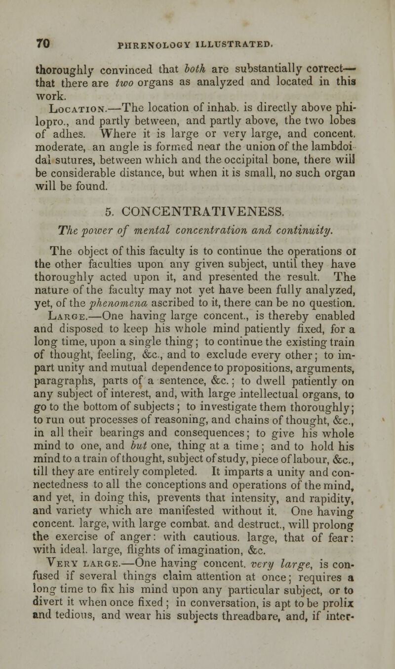 thoroughly convinced that both are substantially correct- that there are two organs as analyzed and located in this work. Location.—The location of inhab. is directly above phi- lopro., and partly between, and partly above, the two lobes of adhes. Where it is large or very large, and concent, moderate, an angle is formed near the union of the lambdoi dal sutures, between which and the occipital bone, there will be considerable distance, but when it is small, no such organ will be found. 5. CONCENTRATIVENESS. The power of mental concentration and continuity. The object of this faculty is to continue the operations or the other faculties upon any given subject, until they have thoroughly acted upon it, and presented the result. The nature of the faculty may not yet have been fully analyzed, yet, of the phenomena ascribed to it, there can be no question. Large.—One having large concent., is thereby enabled and disposed to keep his whole mind patiently fixed, for a long time, upon a single thing; to continue the existing train of thought, feeling, &c, and to exclude every other; to im- part unity and mutual dependence to propositions, arguments, paragraphs, parts of a sentence, &c.; to dwell patiently on any subject of interest, and, with large intellectual organs, to goto the bottom of subjects ; to investigate them thoroughly; to run out processes of reasoning, and chains of thought, &c, in all their bearings and consequences; to give his whole mind to one, and but one, thing at a time; and to hold his mind to a train of thought, subject of study, piece of labour, &c, till they are entirely completed. It imparts a unity and con- nectedness to all the conceptions and operations of the mind, and yet, in doing this, prevents that intensity, and rapidity, and variety which are manifested without it. One having concent, large, with large combat, and destruct, will prolong the exercise of anger: with cautious, large, that of fear: with ideal, large, flights of imagination, &c. Very large.—One having concent, very large, is con- fused if several things claim attention at once; requires a long time to fix his mind upon any particular subject, or to divert it when once fixed ; in conversation, is apt to be prolix and tedious, and wear his subjects threadbare, and, if inter-