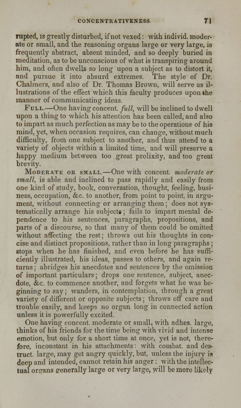 mpted, is greatly disturbed, if not vexed: with individ. moder- ate or small, and the reasoning organs large or very large, is frequently abstract, absent minded, and so deeply buried in meditation, as to be unconscious of what is transpiring around him, and often dwells so long upon a subject as to distort it, and pursue it into absurd extremes. The style of Dr. Chalmers, and also of Dr. Thomas Brown, will serve as il- lustrations of the effect which this faculty produces upon the manner of communicating ideas. Full.—One having concent, full, will be inclined to dwell upon a thing to which his attention has been called, and also to impart as much perfection as may be to the operations of his mind, yet, when occasion requires, can change, without much difficulty, from one subject to another, and thus attend to a variety of objects within a limited time, and will preserve a happy medium between too great prolixity, and too great brevity. Moderate or small.—One with concent, moderate or small, is able and inclined to pass rapidly and easily from one kind of study, book, conversation, thought, feeling, busi- ness, occupation, &c. to another, from point to point, in argu- ment, without connecting or arranging them; does not sys- tematically arrange his subjects; fails to impart mental de- pendence to his sentences, paragraphs, propositions, and parts of a discourse, so that many of them could be omitted without affecting the rest; throws out his thoughts in con- cise and distinct propositions, rather than in long paragraphs ; stops when he has finished, and even before he has suffi- ciently illustrated, his ideas, passes to others, and again re- turns ; abridges his anecdotes and sentences by the omission of important particulars; drops one sentence, subject, anec- dote, &c. to commence another, and forgets what he was be- ginning to say; wanders, in contemplation, through a great variety of different or opposite subjects; throws off care and trouble easily, and keeps no organ long in connected action unless it is powerfully excited. One having concent, moderate or small, with adhes. large, thinks of his friends for the time being with vivid and intense emotion, but only for a short time at once, yet is not, there- fore, inconstant in his attachments: with combat, and des- truct. large, may get angry quickly, but, unless the injury is deep and intended, cannot retain his anger: with the intellec- tual organs generally large or very large, will be more likely