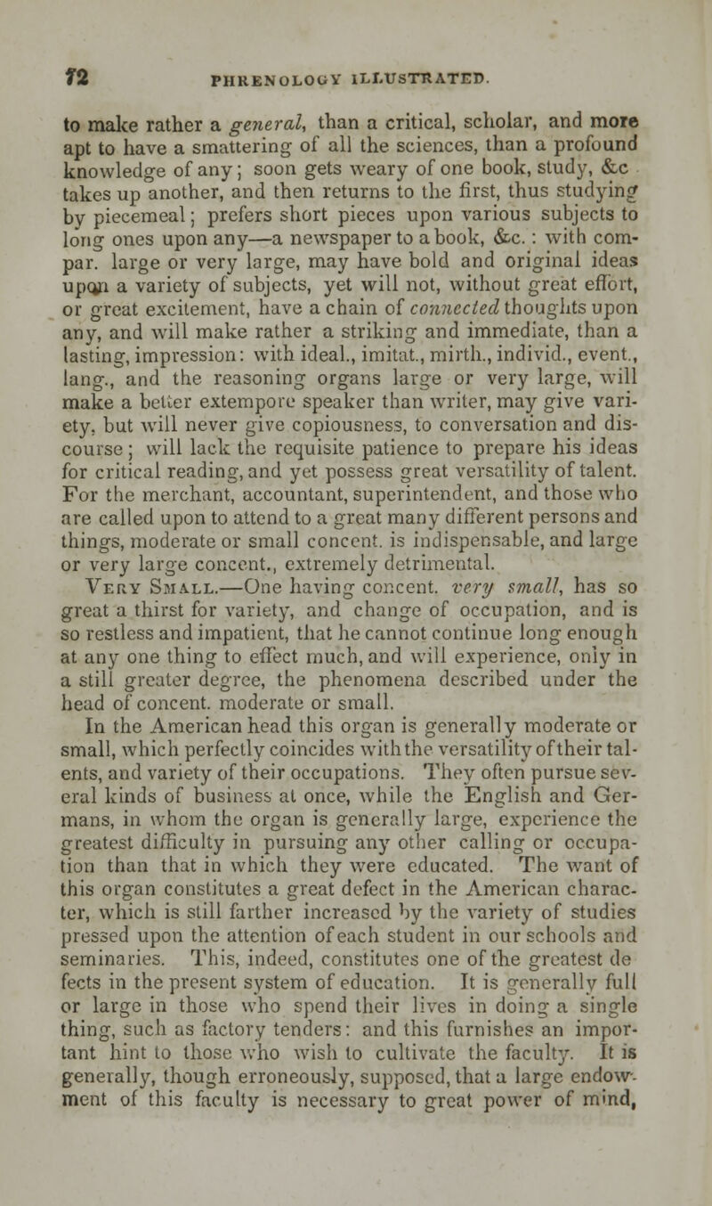 to malce rather a general, than a critical, scholar, and more apt to have a smattering of all the sciences, than a profound knowledge of any; soon gets weary of one book, study, &c takes up another, and then returns to the first, thus studying? by piecemeal; prefers short pieces upon various subjects to long ones upon any—a newspaper to a book, &c.: with corn- par, large or very large, may have bold and original ideas upqn a variety of subjects, yet will not, without great effort, or great excitement, have a chain of connected thoughts upon any, and will make rather a striking and immediate, than a lasting, impression: with ideal., imitat, mirth., individ., event., lang., and the reasoning organs large or very large, will make a better extempore speaker than writer, may give vari- ety, but will never give copiousness, to conversation and dis- course ; will lack the requisite patience to prepare, his ideas for critical reading, and yet possess great versatility of talent. For the merchant, accountant, superintendent, and those who are called upon to attend to a great many different persons and things, moderate or small concent, is indispensable, and large or very large concent., extremely detrimental. Very Small.—One having concent, very small, has so great a thirst for variety, and change of occupation, and is so restless and impatient, that he cannot continue long enough at any one thing to effect much, and will experience, only in a still greater degree, the phenomena described under the head of concent, moderate or small. In the American head this organ is generally moderate or small, which perfectly coincides with the versatility of their tal- ents, and variety of their occupations. They often pursue sev- eral kinds of business at once, while the English and Ger- mans, in whom the organ is generally large, experience the greatest difficulty in pursuing any other calling or occupa- tion than that in which they were educated. The want of this organ constitutes a great defect in the American charac- ter, which is still farther increased by the variety of studies pressed upon the attention of each student in our schools and seminaries. This, indeed, constitutes one of the greatest de fects in the present system of education. It is generally full or large in those who spend their lives in doing a single thing, such as factory tenders: and this furnishes an impor- tant hint to those who wish to cultivate the faculty. It is generally, though erroneously, supposed, that a large endow- ment of this faculty is necessary to great power of mind,
