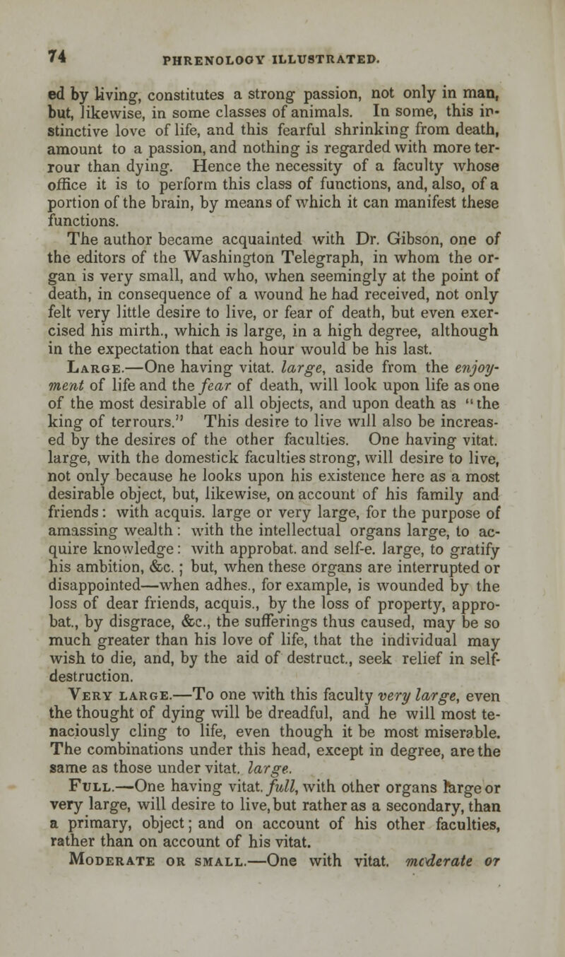 ed by living, constitutes a strong passion, not only in man, but, likewise, in some classes of animals. In some, this in- stinctive love of life, and this fearful shrinking from death, amount to a passion, and nothing is regarded with more ter- rour than dying. Hence the necessity of a faculty whose office it is to perform this class of functions, and, also, of a portion of the brain, by means of which it can manifest these functions. The author became acquainted with Dr. Gibson, one of the editors of the Washington Telegraph, in whom the or- gan is very small, and who, when seemingly at the point of death, in consequence of a wound he had received, not only felt very little desire to live, or fear of death, but even exer- cised his mirth., which is large, in a high degree, although in the expectation that each hour would be his last. Large.—One having vitat. large, aside from the enjoy- ment of life and the fear of death, will look upon life as one of the most desirable of all objects, and upon death as the king of terrours. This desire to live will also be increas- ed by the desires of the other faculties. One having vitat. large, with the domestick faculties strong, will desire to live, not only because he looks upon his existence here as a most desirable object, but, likewise, on account of his family and friends: with acquis, large or very large, for the purpose of amassing wealth: with the intellectual organs large, to ac- quire knowledge: with approbat. and self-e. large, to gratify his ambition, &c.; but, when these organs are interrupted or disappointed—when adhes., for example, is wounded by the loss of dear friends, acquis., by the loss of property, appro- bat., by disgrace, &c, the sufferings thus caused, may be so much greater than his love of life, that the individual may wish to die, and, by the aid of destruct., seek relief in self- destruction. Very large.—To one with this faculty very large, even the thought of dying will be dreadful, and he will most te- naciously cling to life, even though it be most miserable. The combinations under this head, except in degree, are the same as those under vitat. large. Ftjll.—One having vitat. full, with other organs rargeor very large, will desire to live, but rather as a secondary, than a primary, object; and on account of his other faculties, rather than on account of his vitat. Moderate or small.—One with vitat. moderate or