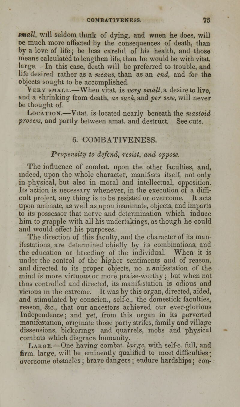 mall, will seldom think of dying-, and wnen he does, will De much more affected by the consequences of death, than by a love of life; be less careful of his health, and those means calculated to lengthen life, than he would be with vitat. large. In this case, death will be preferred to trouble, and life desired rather as a means, than as an end, and for the objects sought to be accomplished. Very small.—When vitat. is very small,a. desire to live, and a shrinking from death, as such, and per sese, will never be thought of. Location.—Vitat. is located nearly beneath the mastoid process, and partly between amat. and destruct. See cuts. 6. COMBATIVENESS. Propensity to defend, resist, and oppose. The influence of combat, upon the other faculties, and, indeed, upon the whole character, manifests itself, not only in physical, but also io moral and intellectual, opposition. Its action is necessary whenever, in the execution of a diffi- cult project, any thing is to be resisted or overcome. It acts upon animate, as well as upon inanimate, objects, and imparts to its possessor that nerve and determination which induce him to grapple with all his undertakings, as though he could and would effect his purposes. The direction of this faculty, and the character of its man- ifestations, are determined chiefly by its combinations, and the education or breeding of the individual. When it is under the control of the higher sentiments and of reason, and directed to its proper objects, no n anifestation of the mind is more virtuous or more praise-worthy ; but when not thus controlled and directed, its manifestation is odious and vicious m the extreme. It was by this organ, directed, aided, and stimulated by conscien., self-e., the domestick faculties, reason, &c, that our ancestors achieved our ever-glorious Independence; and yet, from this organ in its perverted manifestation, originate those party strifes, family and village dissensions, bickerings and quarrels, mobs and physical combats which disgrace humanity. Large.—One having combat, large, with self-e. full, and firm, large, will be eminently qualified to meet difficulties* overcome obstacles; brave dangers; endure hardships; con-