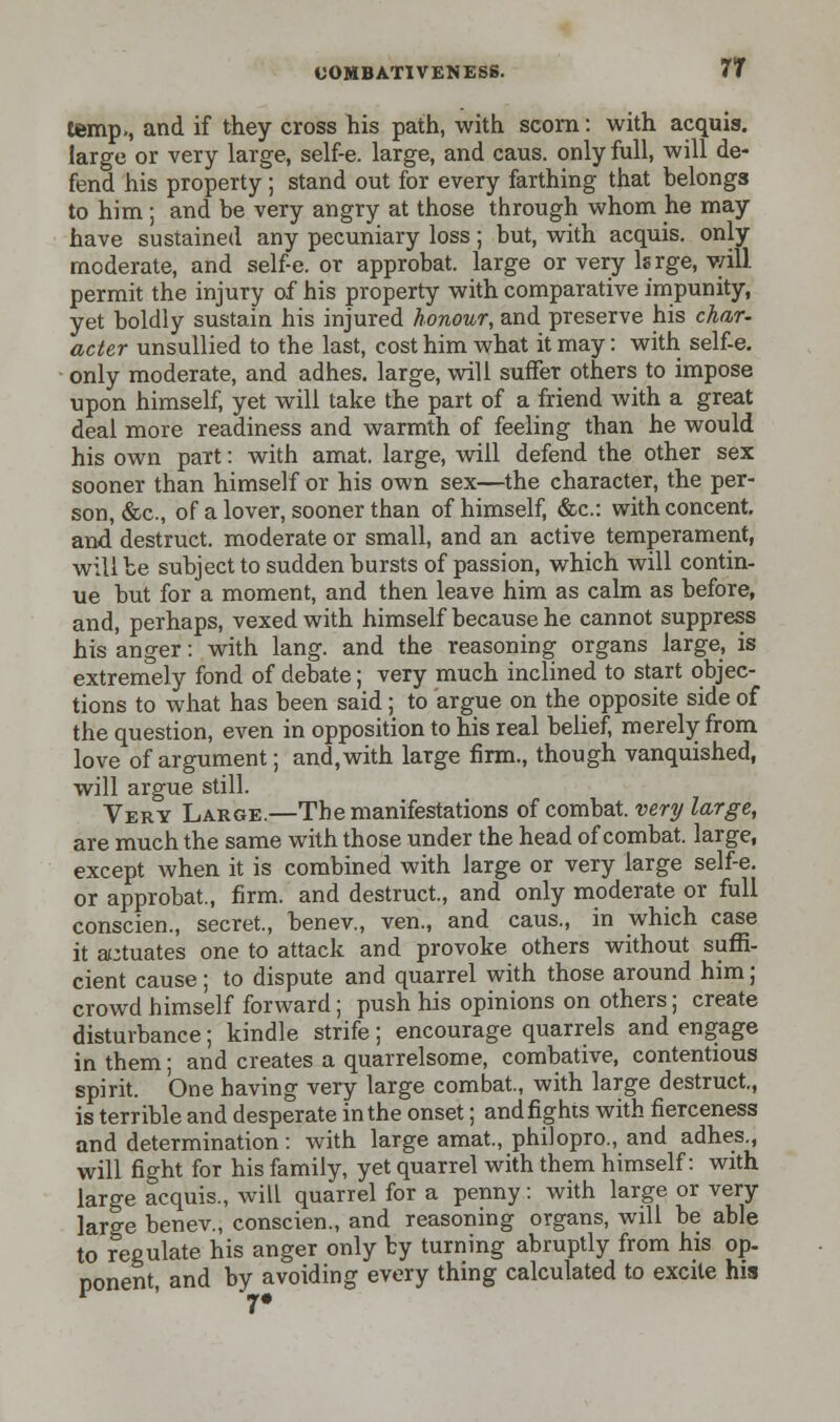 temp., and if they cross his path, with scorn: with acquis, large or very large, self-e. large, and caus. only full, will de- fend his property; stand out for every farthing that belongs to him; and be very angry at those through whom he may have sustained any pecuniary loss; but, with acquis, only moderate, and self-e. or approbat. large or very lsrge, will permit the injury of his property with comparative impunity, yet boldly sustain his injured honour, and preserve his char- acter unsullied to the last, cost him what it may: with self-e. only moderate, and adhes. large, will suffer others to impose upon himself, yet will take the part of a friend with a great deal more readiness and warmth of feeling than he would his own part: with amat. large, will defend the other sex sooner than himself or his own sex—the character, the per- son, &c, of a lover, sooner than of himself, &c: with concent, and destruct. moderate or small, and an active temperament, will be subject to sudden bursts of passion, which will contin- ue but for a moment, and then leave him as calm as before, and, perhaps, vexed with himself because he cannot suppress his anger: with lang. and the reasoning organs large, is extremely fond of debate; very much inclined to start objec- tions to what has been said; to argue on the opposite side of the question, even in opposition to his real belief, merely from love of argument; and, with large firm., though vanquished, will argue still. Very Large.—The manifestations of combat, very large, are much the same with those under the head of combat, large, except when it is combined with large or very large self-e. or approbat., firm, and destruct., and only moderate or full conscien., secret., benev., ven., and caus., in which case it actuates one to attack and provoke others without suffi- cient cause; to dispute and quarrel with those around him; crowd himself forward; push his opinions on others; create disturbance; kindle strife; encourage quarrels and engage in them; and creates a quarrelsome, combative, contentious spirit. One having very large combat., with large destruct., is terrible and desperate in the onset; and fights with fierceness and determination: with large amat., philopro., and adhes., will fight for his family, yet quarrel with them himself: with large acquis., will quarrel for a penny: with large or very large benev., conscien., and reasoning organs, will be able to regulate his anger only by turning abruptly from his op- ponent, and by avoiding every thing calculated to excite his