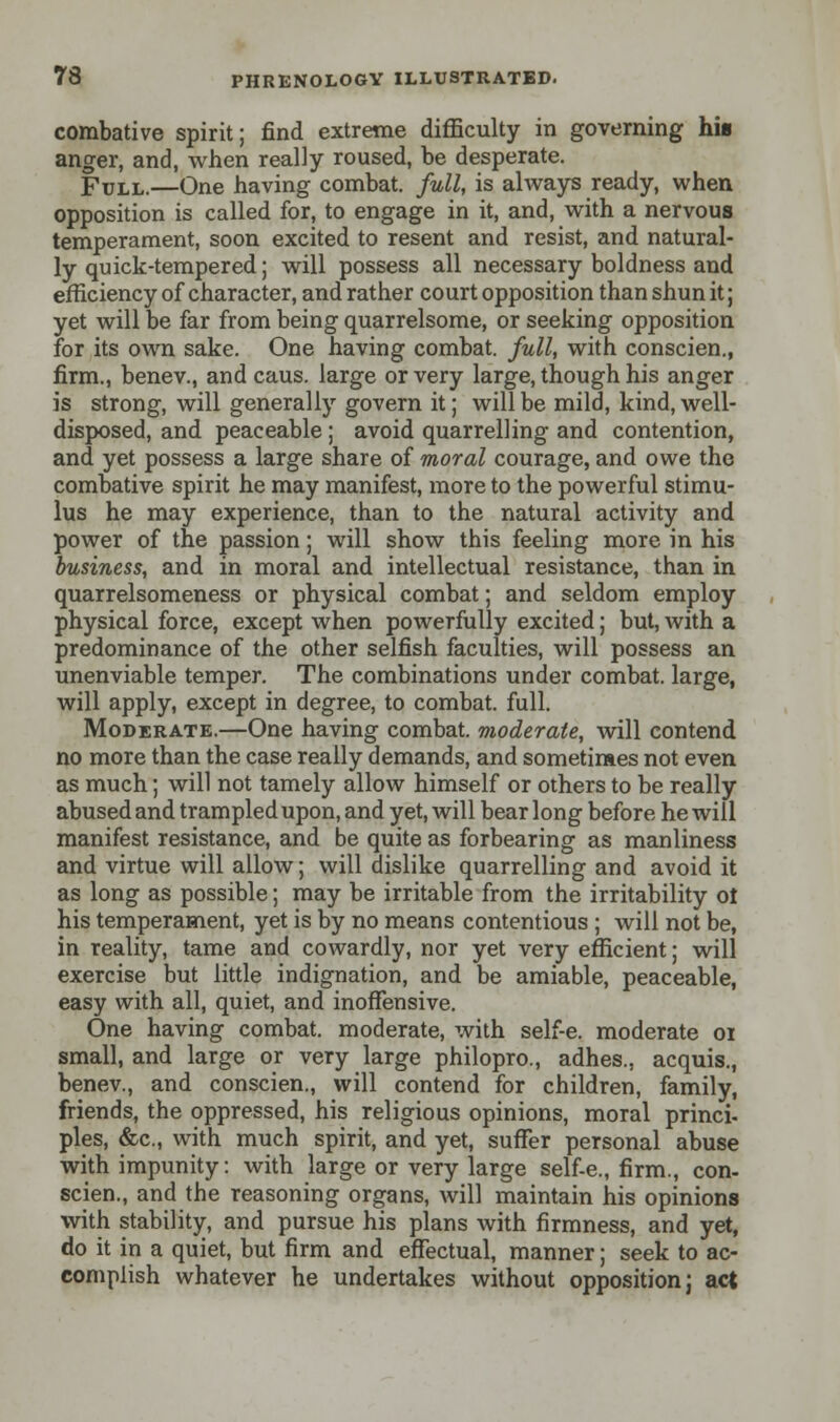 combative spirit; find extreme difficulty in governing his anger, and, when really roused, be desperate. Full.—One having combat, full, is ahvays ready, when opposition is called for, to engage in it, and, with a nervous temperament, soon excited to resent and resist, and natural- ly quick-tempered; will possess all necessary boldness and efficiency of character, and rather court opposition than shun it; yet will be far from being quarrelsome, or seeking opposition for its own sake. One having combat, full, with conscien., firm., benev., and caus. large or very large, though his anger is strong, will generally govern it; will be mild, kind, well- disposed, and peaceable; avoid quarrelling and contention, and yet possess a large share of moral courage, and owe the combative spirit he may manifest, more to the powerful stimu- lus he may experience, than to the natural activity and power of the passion; will show this feeling more in his business, and in moral and intellectual resistance, than in quarrelsomeness or physical combat; and seldom employ physical force, except when powerfully excited; but, with a predominance of the other selfish faculties, will possess an unenviable temper. The combinations under combat, large, will apply, except in degree, to combat, full. Moderate.—One having combat, moderate, will contend no more than the case really demands, and sometimes not even as much; will not tamely allow himself or others to be really abused and trampled upon, and yet, will bear long before he will manifest resistance, and be quite as forbearing as manliness and virtue will allow; will dislike quarrelling and avoid it as long as possible; may be irritable from the irritability ot his temperament, yet is by no means contentious ; will not be, in reality, tame and cowardly, nor yet very efficient; will exercise but little indignation, and be amiable, peaceable, easy with all, quiet, and inoffensive. One having combat, moderate, with self-e. moderate 01 small, and large or very large philopro., adhes., acquis., benev., and conscien., will contend for children, family, friends, the oppressed, his religious opinions, moral princi- pies, &c, with much spirit, and yet, suffer personal abuse with impunity: with large or very large self-e., firm., con- scien., and the reasoning organs, will maintain his opinions with stability, and pursue his plans with firmness, and yet, do it in a quiet, but firm and effectual, manner; seek to ac- complish whatever he undertakes without opposition; act