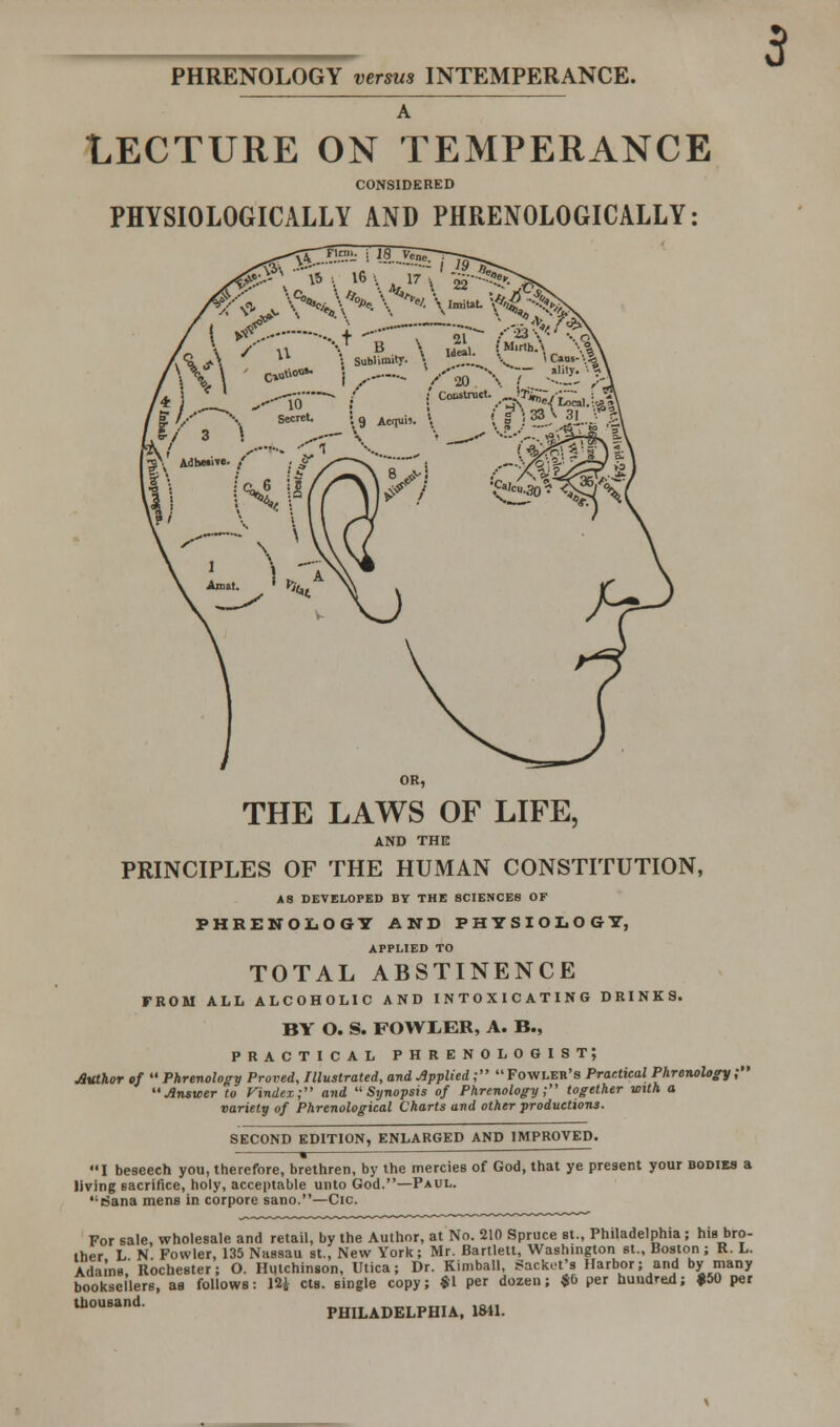 LECTURE ON TEMPERANCE CONSIDERED PHYSIOLOGICALLY AND PHRENOLOGICALLY: i *£ .,+ -r—s- Sfr>& t\ ■ ***- i ,-— V'20 \r -^■;. >^ THE LAWS OF LIFE, AND THE PRINCIPLES OF THE HUMAN CONSTITUTION, A3 DEVELOPED BY THE SCIENCES OF PHRENOLOGY AND PHYSIOLOGY, APPLIED TO TOTAL ABSTINENCE FROM ALL ALCOHOLIC AND INTOXICATING DRINKS. BY O. S. FOWIER, A. B., PRACTICAL PHRENOLOGIST; Author of  Phrenology Proved, Illustrated, and Applied ; Fowler's Practical Phrenology; Answer to Vindex; and Synopsis of Phrenology; together with a variety of Phrenological Charts and other productions. SECOND EDITION, ENLARGED AND IMPROVED. ■ I beseech you, therefore, brethren, by the mercies of God, that ye present your bodies a living sacrifice, holy, acceptable unto God.—Paul. csana mens in corpore sano.—Cic. For sale, wholesale and retail, by the Author, at No. 210 Spruce st., Philadelphia ; his bro- ther L N. Fowler, 135 Nassau st., New York; Mr. Bartlett, Washington st., Boston; K. L. Adai'ns, Rochester; O. Hutchinson, Utica; Dr. Kimball, Backet'* Harbor; and bymany booksellers, as follows: 12* cts. single copy; $1 per dozen; $b per hundred; #50 per Ul0U8and PHILADELPHIA, 1841.