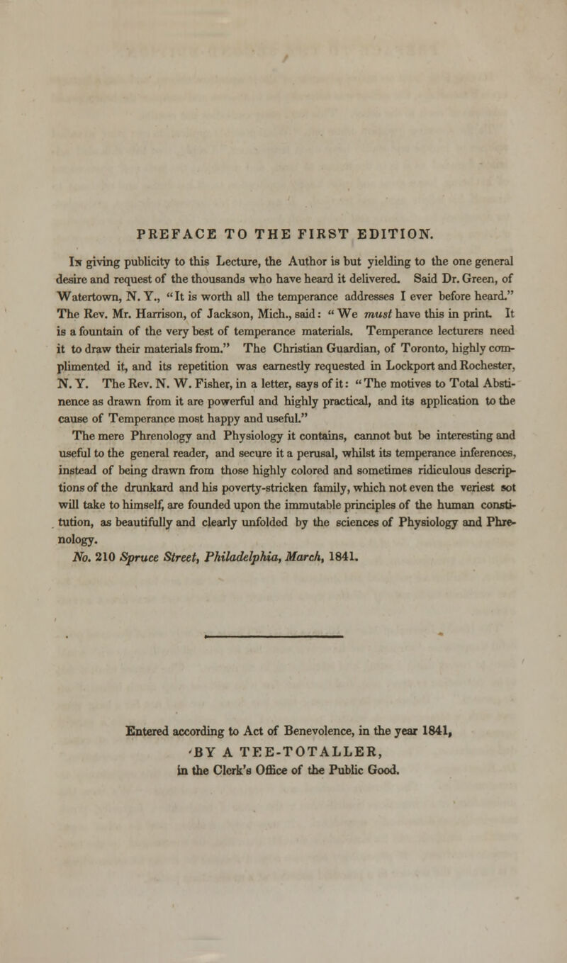 PREFACE TO THE FIRST EDITION. Is giving publicity to this Lecture, the Author is but yielding to the one general desire and request of the thousands who have heard it delivered. Said Dr. Green, of Watertown, N. Y.,  It is worth all the temperance addresses I ever before heard. The Rev. Mr. Harrison, of Jackson, Mich., said:  We must have this in print. It is a fountain of the very best of temperance materials. Temperance lecturers need it to draw their materials from. The Christian Guardian, of Toronto, highly com- plimented it, and its repetition was earnestly requested in Lockport and Rochester, N. Y. The Rev. N. W. Fisher, in a letter, says of it:  The motives to Total Absti- nence as drawn from it are powerful and highly practical, and its application to the cause of Temperance most happy and useful. The mere Phrenology and Physiology it contains, cannot but be interesting and useful to the general reader, and secure it a perusal, whilst its temperance inferences, instead of being drawn from those highly colored and sometimes ridiculous descrip- tions of the drunkard and his poverty-stricken family, which not even the veriest sot will take to himself, are founded upon the immutable principles of the human consti- tution, as beautifully and clearly unfolded by the sciences of Physiology and Phre- nology. No. 210 Spruce Street, Philadelphia, March, 1841. Entered according to Act of Benevolence, in the year 1841, 'BY A TEE-TOTALLER, in the Clerk's Office of the Public Good.