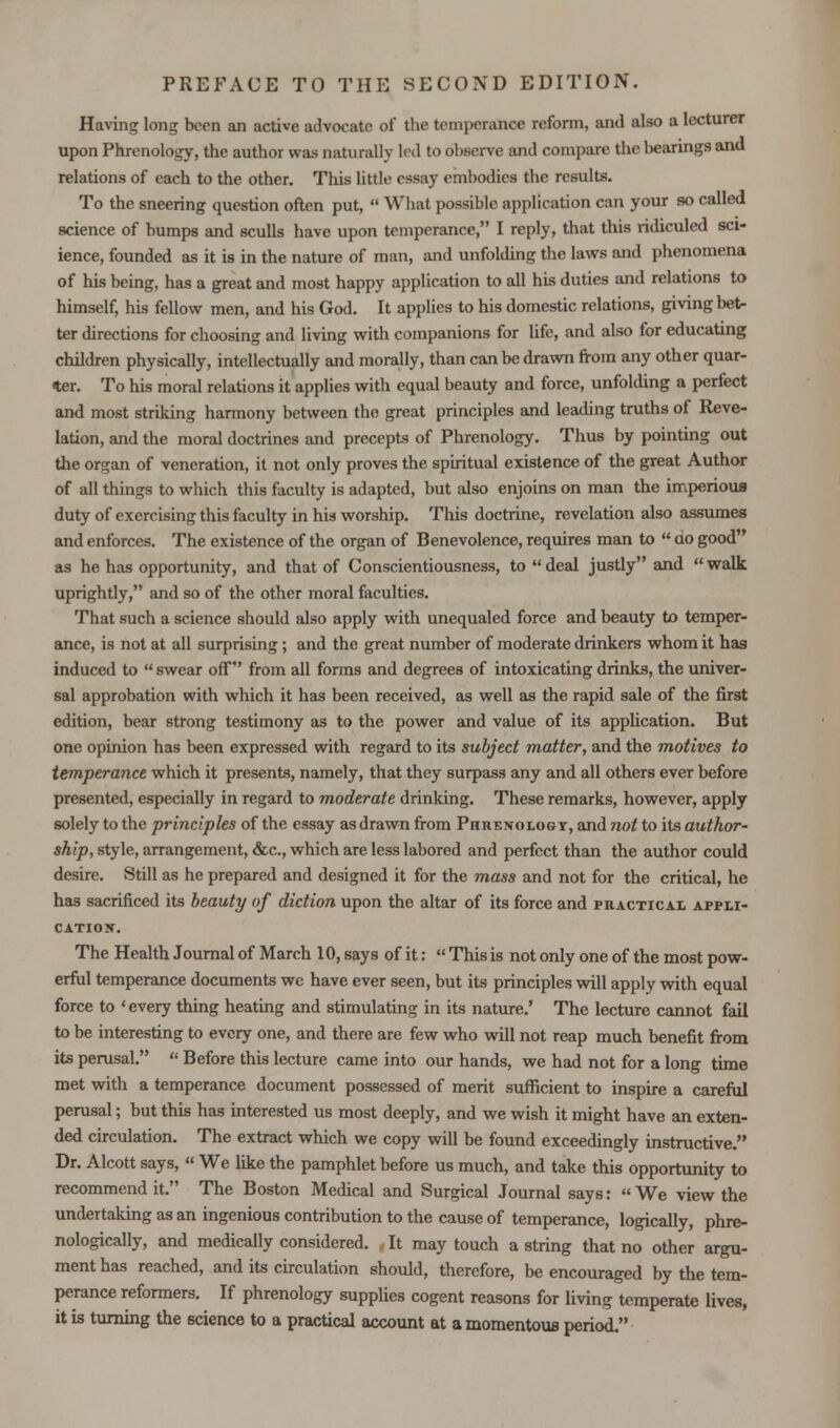 Having long been an active advocate of the temperance reform, and also a lecturer upon Phrenology, the author was naturally led to ol aerve and compare the bearings and relations of each to the other. This little essay embodies the results. To the sneering question often put,  What possible application can your so called science of bumps and sculls have upon temperance, I reply, that this ridiculed sci- ience, founded as it is in the nature of man, and unfolding the laws and phenomena of his being, has a great and most happy application to all his duties and relations to himself, his fellow men, and his God. It applies to his domestic relations, giving bet- ter directions for choosing and living with companions for life, and also for educating children physically, intellectually and morally, than can be drawn from any other quar- ter. To his moral relations it applies with equal beauty and force, unfolding a perfect and most striking harmony between the great principles and leading truths of Reve- lation, and the moral doctrines and precepts of Phrenology. Thus by pointing out the organ of veneration, it not only proves the spiritual existence of the great Author of all things to which this faculty is adapted, but also enjoins on man the imperious duty of exercising this faculty in his worship. This doctrine, revelation also assumes and enforces. The existence of the organ of Benevolence, requires man to  qo good as he has opportunity, and that of Conscientiousness, to deal justly and walk uprightly, and so of the other moral faculties. That such a science should also apply with unequaled force and beauty to temper- ance, is not at all surprising; and the great number of moderate drinkers whom it has induced to  swear off from all forms and degrees of intoxicating drinks, the univer- sal approbation with which it has been received, as well as the rapid sale of the first edition, bear strong testimony as to the power and value of its application. But one opinion has been expressed with regard to its subject matter, and the motives to temperance which it presents, namely, that they surpass any and all others ever before presented, especially in regard to moderate drinking. These remarks, however, apply solely to the principles of the essay as drawn from Phrenology, and not to its author- ship, style, arrangement, &c, which are less labored and perfect than the author could desire. Still as he prepared and designed it for the mass and not for the critical, he has sacrificed its beauty of diction upon the altar of its force and practical appli- cation. The Health Journal of March 10, says of it:  This is not only one of the most pow- erful temperance documents we have ever seen, but its principles will apply with equal force to 'every thing heating and stimulating in its nature.' The lecture cannot fail to be interesting to every one, and there are few who will not reap much benefit from its perusal.  Before this lecture came into our hands, we had not for a long time met with a temperance document possessed of merit sufficient to inspire a careful perusal; but this has interested us most deeply, and we wish it might have an exten- ded circulation. The extract which we copy will be found exceedingly instructive. Dr. Alcott says,  We like the pamphlet before us much, and take this opportunity to recommend it. The Boston Medical and Surgical Journal says: We view the undertaking as an ingenious contribution to the cause of temperance, logically, phre- nologically, and medically considered. It may touch a string that no other argu- ment has reached, and its circulation should, therefore, be encouraged by the tem- perance reformers. If phrenology supplies cogent reasons for living temperate lives, it is turning the science to a practical account at a momentous period.