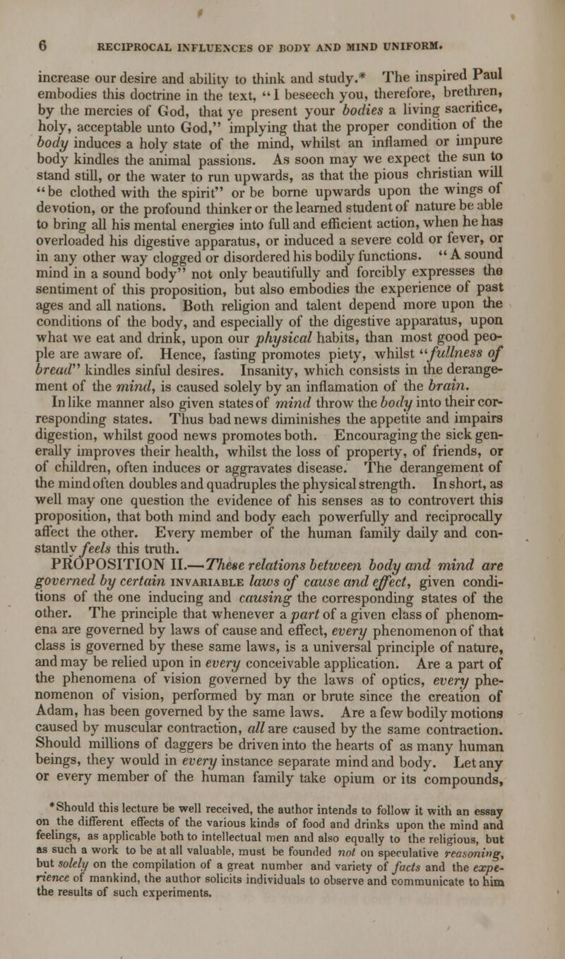 increase our desire and ability to think and study.* The inspired Paul embodies this doctrine in the text, 1 beseech you, therefore, brethren, by the mercies of God, that ye present your bodies a living sacrifice, holy, acceptable unto God, implying that the proper condition of the body induces a holy state of the mind, whilst an inflamed or impure body kindles the animal passions. As soon may we expect the sun to stand still, or the water to run upwards, as that the pious christian will be clothed with the spirit or be borne upwards upon the wings of devotion, or the profound thinker or the learned student of nature be able to bring all his mental energies into full and efficient action, when he has overloaded his digestive apparatus, or induced a severe cold or fever, or in any other way clogged or disordered his bodily functions.  A sound mind in a sound body not only beautifully and forcibly expresses the sentiment of this proposition, but also embodies the experience of past ages and all nations. Both religion and talent depend more upon the conditions of the body, and especially of the digestive apparatus, upon what we eat and drink, upon our physical habits, than most good peo- ple are aware of. Hence, fasting promotes piety, whilst fullness of bread kindles sinful desires. Insanity, which consists in the derange- ment of the mind, is caused solely by an inflamation of the brain. In like manner also given states of mind throw the body into their cor- responding states. Thus bad news diminishes the appetite and impairs digestion, whilst good news promotes both. Encouraging the sick gen- erally improves their health, whilst the loss of property, of friends, or of children, often induces or aggravates disease. The derangement of the mind often doubles and quadruples the physical strength. In short, as well may one question the evidence of his senses as to controvert this proposition, that both mind and body each powerfully and reciprocally affect the other. Every member of the human family daily and con- stantlyfeels this truth. PROPOSITION II.—These relations between body and mind are governed by certain invariable laws of cause and effect, given condi- tions of the one inducing and causing the corresponding states of the other. The principle that whenever a part of a given class of phenom- ena are governed by laws of cause and effect, every phenomenon of that class is governed by these same laws, is a universal principle of nature, and may be relied upon in every conceivable application. Are a part of the phenomena of vision governed by the laws of optics, every phe- nomenon of vision, performed by man or brute since the creation of Adam, has been governed by the same laws. Are a few bodily motions caused by muscular contraction, all are caused by the same contraction. Should millions of daggers be driven into the hearts of as many human beings, they would in every instance separate mind and body. Let any or every member of the human family take opium or its compounds, •Should this lecture be well received, the author intends to follow it with an essay on the different effects of the various kinds of food and drinks upon the mind and feelings, as applicable both to intellectual men and also equally to the religious, but as such a work to be at all valuable, must be founded not on speculative reasoning, but solely on the compilation of a great number and variety of facts and the expe- rience of mankind, the author solicits individuals to observe and communicate to him the results of such experiments.