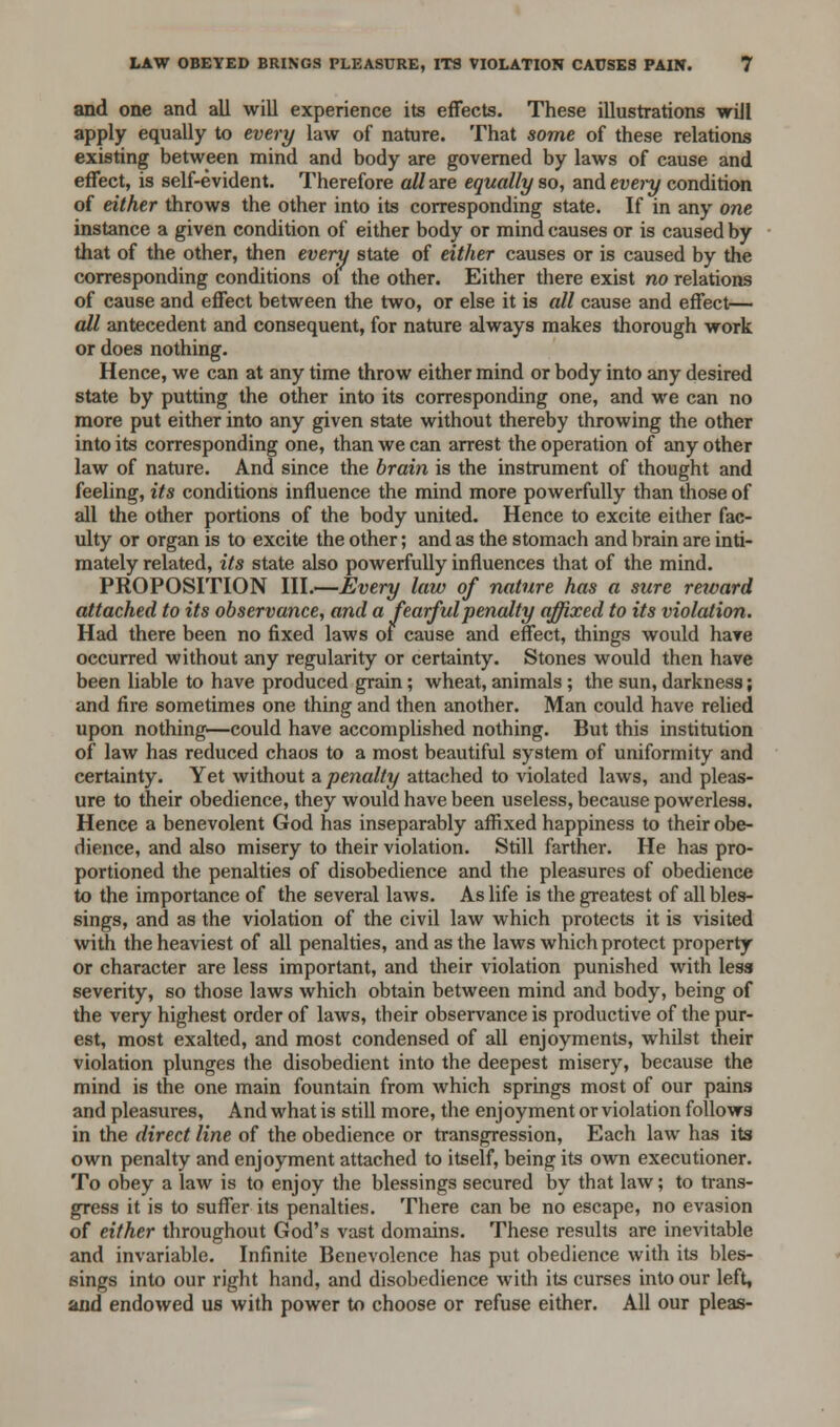 and one and all will experience its effects. These illustrations will apply equally to every law of nature. That some of these relations existing between mind and body are governed by laws of cause and effect, is self-evident. Therefore all are equally so, and every condition of either throws the other into its corresponding state. If in any one instance a given condition of either body or mind causes or is caused by that of the other, then every state of either causes or is caused by the corresponding conditions of the other. Either there exist no relations of cause and effect between the two, or else it is all cause and effect— all antecedent and consequent, for nature always makes thorough work or does nothing. Hence, we can at any time throw either mind or body into any desired state by putting the other into its corresponding one, and we can no more put either into any given state without thereby throwing the other into its corresponding one, than we can arrest the operation of any other law of nature. And since the brain is the instrument of thought and feeling, its conditions influence the mind more powerfully than those of all the other portions of the body united. Hence to excite either fac- ulty or organ is to excite the other; and as the stomach and brain are inti- mately related, its state also powerfully influences that of the mind. PROPOSITION III.—Every law of nature has a sure reward attached to its observance, and a fearful penalty affixed to its violation. Had there been no fixed laws of cause and effect, things would hare occurred without any regularity or certainty. Stones would then have been liable to have produced grain; wheat, animals ; the sun, darkness; and fire sometimes one thing and then another. Man could have relied upon nothing—could have accomplished nothing. But this institution of law has reduced chaos to a most beautiful system of uniformity and certainty. Yet without a penalty attached to violated laws, and pleas- ure to their obedience, they would have been useless, because powerless. Hence a benevolent God has inseparably affixed happiness to their obe- dience, and also misery to their violation. Still farther. He has pro- portioned the penalties of disobedience and the pleasures of obedience to the importance of the several laws. As life is the greatest of all bles- sings, and as the violation of the civil law which protects it is visited with the heaviest of all penalties, and as the laws which protect property or character are less important, and their violation punished with less severity, so those laws which obtain between mind and body, being of the very highest order of laws, their observance is productive of the pur- est, most exalted, and most condensed of all enjoyments, whilst their violation plunges the disobedient into the deepest misery, because the mind is the one main fountain from which springs most of our pains and pleasures, And what is still more, the enjoyment or violation follows in the direct line of the obedience or transgression, Each law has its own penalty and enjoyment attached to itself, being its own executioner. To obey a law is to enjoy the blessings secured by that law; to trans- gress it is to suffer its penalties. There can be no escape, no evasion of either throughout God's vast domains. These results are inevitable and invariable. Infinite Benevolence has put obedience with its bles- sings into our right hand, and disobedience with its curses into our left, and endowed us with power to choose or refuse either. All our pleas-