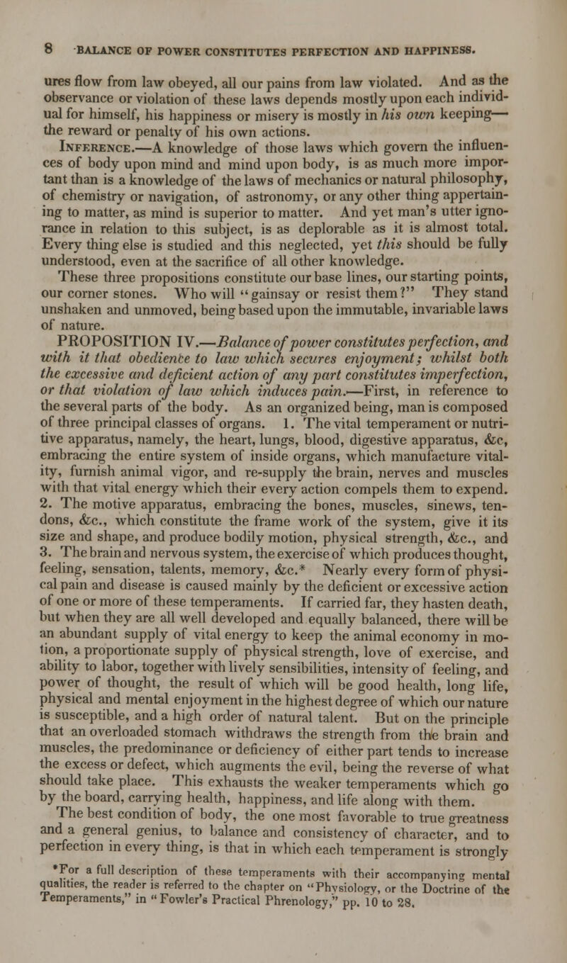 ures flow from law obeyed, all our pains from law violated. And as the observance or violation of these laws depends mostly upon each individ- ual for himself, his happiness or misery is mostly in his own keeping— the reward or penalty of his own actions. Inference.—A knowledge of those laws which govern the influen- ces of body upon mind and mind upon body, is as much more impor- tant than is a knowledge of the laws of mechanics or natural philosophy, of chemistry or navigation, of astronomy, or any other thing appertain- ing to matter, as mind is superior to matter. And yet man's utter igno- rance in relation to this subject, is as deplorable as it is almost total. Every thing else is studied and this neglected, yet this should be fully understood, even at the sacrifice of all other knowledge. These three propositions constitute our base lines, our starting points, our corner stones. Who will gainsay or resist them? They stand unshaken and unmoved, being based upon the immutable, invariable laws of nature. PROPOSITION IV.—Balance of power constitutes perfection, and with it that obediente to law which secures enjoyment; whilst both the excessive and deficient action of any part constitutes imperfection, or that violation of law which induces pain.—First, in reference to the several parts of the body. As an organized being, man is composed of three principal classes of organs. 1. The vital temperament or nutri- tive apparatus, namely, the heart, lungs, blood, digestive apparatus, &c, embracing the entire system of inside organs, which manufacture vital- ity, furnish animal vigor, and re-supply the brain, nerves and muscles with that vital energy which their every action compels them to expend. 2. The motive apparatus, embracing the bones, muscles, sinews, ten- dons, &c, which constitute the frame work of the system, give it its size and shape, and produce bodily motion, physical strength, <fcc, and 3. The brain and nervous system, the exercise of which produces thought, feeling, sensation, talents, memory, &c* Nearly every form of physi- cal pain and disease is caused mainly by the deficient or excessive action of one or more of these temperaments. If carried far, they hasten death, but when they are all well developed and equally balanced, there will be an abundant supply of vital energy to keep the animal economy in mo- tion, a proportionate supply of physical strength, love of exercise, and ability to labor, together with lively sensibilities, intensity of feeling, and power of thought, the result of which will be good health, long life, physical and mental enjoyment in the highest degree of which our nature is susceptible, and a high order of natural talent. But on the principle that an overloaded stomach withdraws the strength from the brain and muscles, the predominance or deficiency of either part tends to increase the excess or defect, which augments the evil, being the reverse of what should take place. This exhausts the weaker temperaments which go by the board, carrying health, happiness, and life along with them. The best condition of body, the one most favorable to true greatness and a general genius, to balance and consistency of character, and to perfection in every thing, is that in which each temperament is strongly *For a full description of these temperaments with their accompanying mental qualities, the reader is referred to the chapter on Physiology, or the Doctrine of the Temperaments, in  Fowler's Practical Phrenology, pp. 10 to 28.