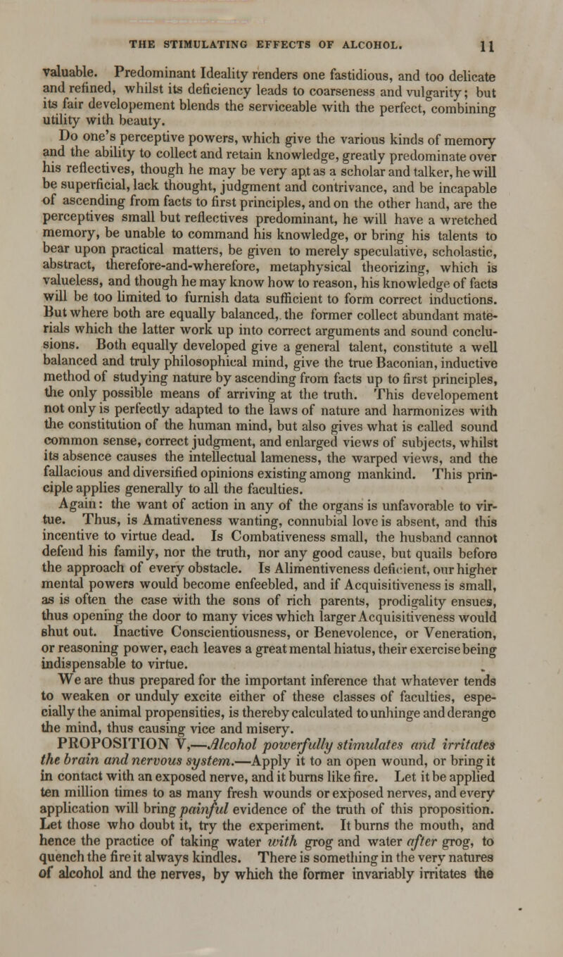 THE STIMULATING EFFECTS OF ALCOHOL. \\ valuable. Predominant Ideality renders one fastidious, and too delicate and refined, whilst its deficiency leads to coarseness and vulgarity; but its fair developement blends the serviceable with the perfect,°combining utility with beauty. Do one's perceptive powers, which give the various kinds of memory and the ability to collect and retain knowledge, greatly predominate over his reflectives, though he may be very apt as a scholar and talker, he will be superficial, lack thought, judgment and contrivance, and be incapable of ascending from facts to first principles, and on the other hand, are the perceptives small but reflectives predominant, he will have a wretched memory, be unable to command his knowledge, or bring his talents to bear upon practical matters, be given to merely speculative, scholastic, abstract, therefore-and-wherefore, metaphysical theorizing, which is valueless, and though he may know how to reason, his knowledge of facts will be too limited to furnish data sufficient to form correct inductions. But where both are equally balanced, the former collect abundant mate- rials which the latter work up into correct arguments and sound conclu- sions. Both equally developed give a general talent, constitute a well balanced and truly philosophical mind, give the true Baconian, inductive method of studying nature by ascending from facts up to first principles, the only possible means of arriving at the truth. This developement not only is perfectly adapted to the laws of nature and harmonizes with the constitution of the human mind, but also gives what is called sound common sense, correct judgment, and enlarged views of subjects, whilst its absence causes the intellectual lameness, the warped views, and the fallacious and diversified opinions existing among mankind. This prin- ciple applies generally to all the faculties. Again: the want of action in any of the organs is unfavorable to vir- tue. Thus, is Amativeness wanting, connubial love is absent, and this incentive to virtue dead. Is Combativeness small, the husband cannot defend his family, nor the truth, nor any good cause, but quails before the approach of every obstacle. Is Alimentiveness deficient, our higher mental powers would become enfeebled, and if Acquisitiveness is small, as is often the case with the sons of rich parents, prodigality ensues, thus opening the door to many vices which larger Acquisitiveness would shut out. Inactive Conscientiousness, or Benevolence, or Veneration, or reasoning power, each leaves a great mental hiatus, their exercise being indispensable to virtue. We are thus prepared for the important inference that whatever tends to weaken or unduly excite either of these classes of faculties, espe- cially the animal propensities, is thereby calculated to unhinge andderango the mind, thus causing vice and misery. PROPOSITION V,—Jllcohol powerfully stimulates and irritates the brain and nervous system.—Apply it to an open wound, or bring it In contact with an exposed nerve, and it burns like fire. Let it be applied ten million times to as many fresh wounds or exposed nerves, and every application will bring painful evidence of the truth of this proposition. Let those who doubt it, try the experiment. It burns the mouth, and hence the practice of taking water with grog and water after grog, to quench the fire it always kindles. There is something in the very natures of alcohol and the nerves, by which the former invariably irritates the