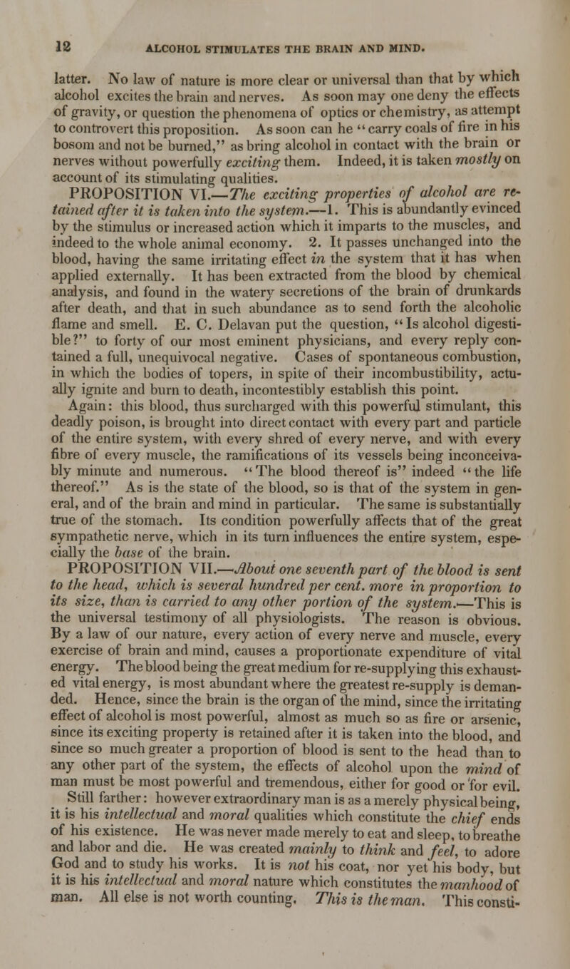 latter. No law of nature is more clear or universal than that by which alcohol excites the brain and nerves. As soon may one deny the effects of gravity, or question the phenomena of optics or chemistry, as attempt to controvert this proposition. As soon can he  carry coals of fire in his bosom and not be burned, as bring alcohol in contact with the brain or nerves without powerfully exciting them. Indeed, it is taken mostly on account of its stimulating qualities. PROPOSITION VI.—The exciting properties of alcohol are re- tained after it is taken into the system.—1. This is abundantly evinced by the stimulus or increased action which it imparts to the muscles, and indeed to the whole animal economy. 2. It passes unchanged into the blood, having the same irritating effect in the system that it has when applied externally. It has been extracted from the blood by chemical analysis, and found in the watery secretions of the brain of drunkards after death, and that in such abundance as to send forth the alcoholic flame and smell. E. C. Delavan put the question, Is alcohol digesti- ble? to forty of our most eminent physicians, and every reply con- tained a full, unequivocal negative. Cases of spontaneous combustion, in which the bodies of topers, in spite of their incombustibility, actu- ally ignite and burn to death, incontestibly establish this point. Again: this blood, thus surcharged with this powerful stimulant, this deadly poison, is brought into direct contact with every part and particle of the entire system, with every shred of every nerve, and with every fibre of every muscle, the ramifications of its vessels being inconceiva- bly minute and numerous. The blood thereof is indeed the life thereof. As is the state of the blood, so is that of the system in gen- eral, and of the brain and mind in particular. The same is substantially true of the stomach. Its condition powerfully affects that of the great sympathetic nerve, which in its turn influences the entire system, espe- cially the base of the brain. PROPOSITION Yll.—Moui one seventh part of the blood is sent to the head, ivhich is several hundred per cent, more in proportion to its size, than is carried to any other portion of the system.'—This is the universal testimony of all physiologists. The reason is obvious. By a law of our nature, every action of every nerve and muscle, every exercise of brain and mind, causes a proportionate expenditure of vital energy. The blood being the great medium for re-supplying this exhaust- ed vital energy, is most abundant where the greatest re-supply is deman- ded. Hence, since the brain is the organ of the mind, since the irritating effect of alcohol is most powerful, almost as much so as fire or arsenic, since its exciting property is retained after it is taken into the blood, and since so much greater a proportion of blood is sent to the head than to any other part of the system, the effects of alcohol upon the mind of man must be most powerful and tremendous, either for good or for evil. Still farther: however extraordinary man is as a merely physical being, it is his intellectual and moral qualities which constitute the chief ends of his existence. He was never made merely to eat and sleep, to breathe and labor and die. He was created mainly to think and feel, to adore God and to study his works. It is not his coat, nor yet his body, but it is his intellectual and moral nature which constitutes the manhood of man. All else is not worth counting. This is the man. This consti-