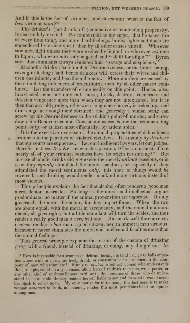 And if this is the fact of virtuous, modest woman, what is the fact of less virtuous man?* The drinker's (not drunkard's) combative or contending propensity, is also unduly excited. So combustible is his anger, that he takes fire at every little thing, and more hard feelings, broils, fights and duels are engendered by ardent spirit, than by all other causes united. Who ever saw men fight unless they were excited by liquor ? or who ever saw men in liquor, who were not easily angered, and all fit for a fight? Byron says that stimulants always rendered him savage and suspicious, Alcoholic drinks also stimulate Destructiveness, or the bitter, hating, revengful feeling; and hence drinkers will caress their wives and chil- dren one minute, and beat them the next. More murders are caused by the stimulating influences of ardent spirit, than by all other causes com- bined. Let the calenders of crime testify on this point. Hence, also, intoxicated men not only rail, curse, break, destroy, vociferate, and threaten vengeance more than when they are not intoxicated, but it is then that any old grudge, otherwise long since buried, is raked up, and dire vengeance sought and obtained; and generally a human being can screw up his Destructiveness to the sticking point of murder, and screw down his Benevolence and Conscientiousness below the remonstrating point, only, or at least most effectually, by ardent spirit. It is the excessive exercise of the animal propensities which subjects criminals to the penalties of violated civil law. It is mainly by drinkers that our courts are supported. Let our intelligent lawyers, let our judges, sheriff's, justices, &c. Sic. answer the question, Does not most, if not nearly all of your criminal business have its origin in drinking? But in case alcoholic drinks did not excite the merely animal passions, or in case they equally stimulated the moral faculties, or especially if they stimulated the moral sentiments only, this state of things would be reversed, and drinking would render mankind more virtuous instead of most vicious. This principle explains the fact that alcohol often renders a good man a real demon incarnate. So long as the moral and intellectual organs predominate, no matter if the animal propensities are vigorous. If duly governed, the more the better, for they impart force. When the two are about equal, with the moral in ascendancy, and the animal not stim- ulated, all goes right; but a little stimulant will turn the scales, and thus render a really good man a very bad one. But mark well the converse; it never renders a bad man a good citizen, nor an immoral man virtuous, because it never stimulates the moral and intellectual faculties more than the animal feelings. This general principle explains the reason of the custom of drinking grog with a friend, instead of drinking, or doing, any thing else. As * How is it possible for a woman of delicate feelings to tend bar, go to balls or par- tics where wine or spirits are freely drank, or consent to be for a moment in the com- pany of men who stimulate ? Surely no modest or refined woman who understands this principle, could on any occasion allow herself to drink to excess, wine, porter, or anv other kind of spiritous liquors, with or in the presence of those who do under- stand it, because she thereby renders herself liable to say and do what it would make her blush to retleet upon. My only motive for introducing this fact here, is to make woman ashamed to drink, and thereby render this most pernicious habit unpopular among men.