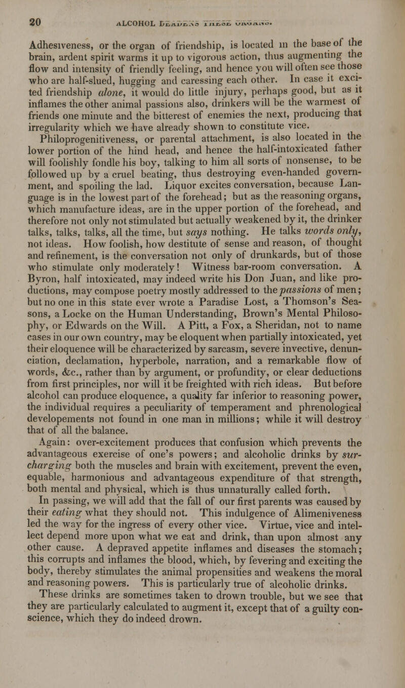 Adhesiveness, or the organ of friendship, is located in the base of the brain, ardent spirit warms it up to vigorous action, thus augmenting the flow and intensity of friendly feeling, and hence you will often see those who are half-slued, hugging and caressing each other. In case it exci- ted friendship alone, it would do little injury, perhaps good, but as it inflames the other animal passions also, drinkers will be the warmest of friends one minute and the bitterest of enemies the next, producing that irregularity which we have already shown to constitute vice. Philoprogenitiveness, or parental attachment, is also located in the lower portion of the hind head, and hence the half-intoxicated father will foolishly fondle his boy, talking to him all sorts of nonsense, to be followed up by a cruel beating, thus destroying even-handed govern- ment, and spoiling the lad. Liquor excites conversation, because Lan- guage is in the lowest part of the forehead; but as the reasoning organs, which manufacture ideas, are in the upper portion of the forehead, and therefore not only not stimulated but actually weakened by it, the drinker talks, talks, talks, all the time, but says nothing. He talks words only, not ideas. How foolish, how destitute of sense and reason, of thought and refinement, is the conversation not only of drunkards, but of those who stimulate only moderately! Witness bar-room conversation. A Byron, half intoxicated, may indeed write his Don Juan, and like pro- ductions, may compose poetry mostly addressed to the passions of men; but no one in this state ever wrote a Paradise Lost, a Thomson's Sea- sons, a Locke on the Human Understanding, Brown's Mental Philoso- phy, or Edwards on the Will. A Pitt, a Fox, a Sheridan, not to name cases in our own country, may be eloquent when partially intoxicated, yet their eloquence will be characterized by sarcasm, severe invective, denun- ciation, declamation, hyperbole, narration, and a remarkable flow of words, &c, rather than by argument, or profundity, or clear deductions from first principles, nor will it be freighted with rich ideas. But before alcohol can produce eloquence, a quality far inferior to reasoning power, the individual requires a peculiarity of temperament and phrenological developements not found in one man in millions; while it will destroy that of all the balance. Again: over-excitement produces that confusion which prevents the advantageous exercise of one's powers; and alcoholic drinks by sur- charging both the muscles and brain with excitement, prevent the even, equable, harmonious and advantageous expenditure of that strength, both mental and physical, which is thus unnaturally called forth. In passing, we will add that the fall of our first parents was caused by their eating what they should not. This indulgence of Alimeniveness led the way for the ingress of every other vice. Virtue, vice and intel- lect depend more upon what we eat and drink, than upon almost any other cause. A depraved appetite inflames and diseases the stomach; this corrupts and inflames the blood, which, by fevering and exciting the body, thereby stimulates the animal propensities and weakens the moral and reasoning powers. This is particularly true of alcoholic drinks. These drinks are sometimes taken to drown trouble, but we see that they are particularly calculated to augment it, except that of a guilty con- science, which they do indeed drown.