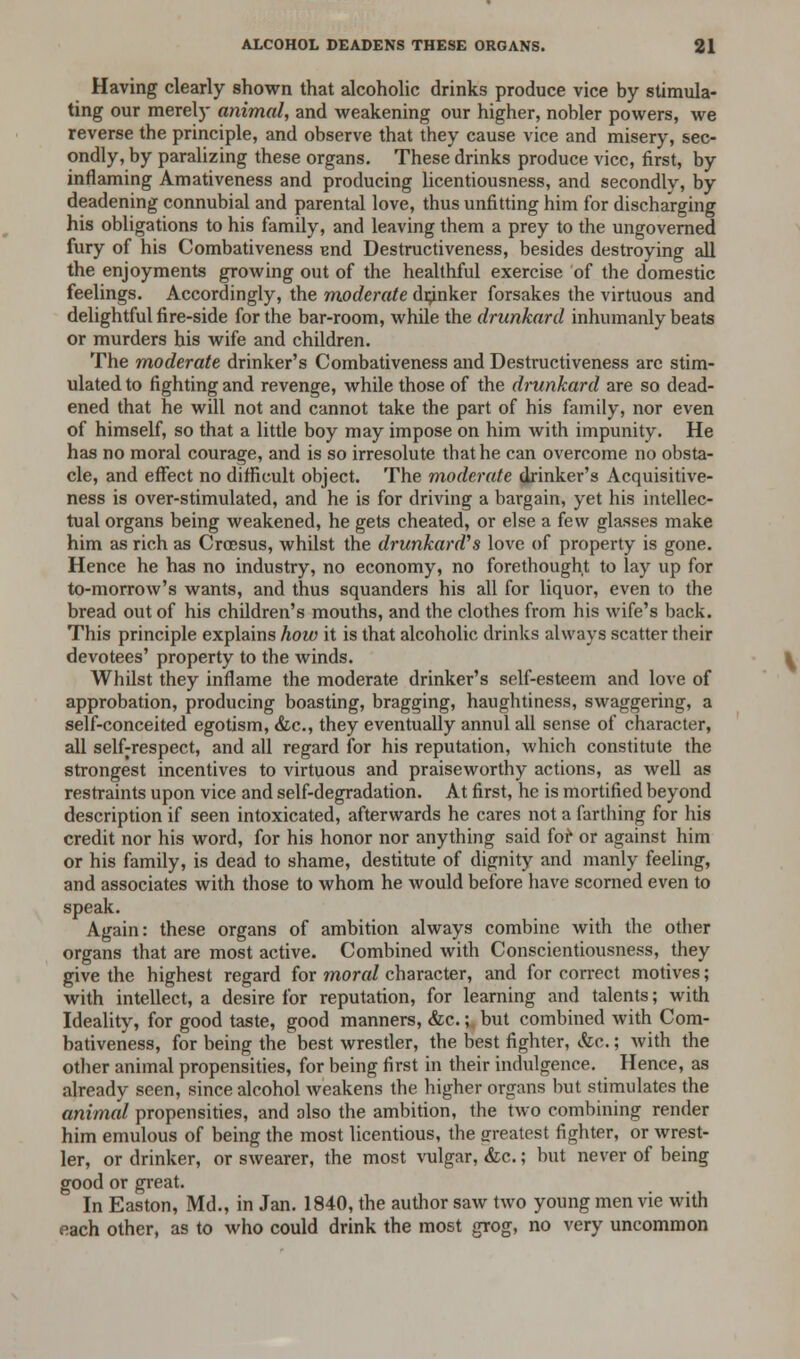 Having clearly shown that alcoholic drinks produce vice by stimula- ting our merely animal, and weakening our higher, nobler powers, we reverse the principle, and observe that they cause vice and misery, sec- ondly, by paralizing these organs. These drinks produce vice, first, by inflaming Amativeness and producing licentiousness, and secondly, by deadening connubial and parental love, thus unfitting him for discharging his obligations to his family, and leaving them a prey to the ungoverned fury of his Combativeness end Destructiveness, besides destroying all the enjoyments growing out of the healthful exercise of the domestic feelings. Accordingly, the moderate drinker forsakes the virtuous and delightful fire-side for the bar-room, while the drunkard inhumanly beats or murders his wife and children. The moderate drinker's Combativeness and Destructiveness are stim- ulated to fighting and revenge, while those of the drunkard are so dead- ened that he will not and cannot take the part of his family, nor even of himself, so that a little boy may impose on him with impunity. He has no moral courage, and is so irresolute that he can overcome no obsta- cle, and effect no difficult object. The moderate drinker's Acquisitive- ness is over-stimulated, and he is for driving a bargain, yet his intellec- tual organs being weakened, he gets cheated, or else a few glasses make him as rich as Croesus, whilst the drunkard's love of property is gone. Hence he has no industry, no economy, no forethought to lay up for to-morrow's wants, and thus squanders his all for liquor, even to the bread out of his children's mouths, and the clothes from his wife's back. This principle explains how it is that alcoholic drinks always scatter their devotees' property to the winds. Whilst they inflame the moderate drinker's self-esteem and love of approbation, producing boasting, bragging, haughtiness, swaggering, a self-conceited egotism, &c, they eventually annul all sense of character, all self-respect, and all regard for his reputation, which constitute the strongest incentives to virtuous and praiseworthy actions, as well as restraints upon vice and self-degradation. At first, he is mortified beyond description if seen intoxicated, afterwards he cares not a farthing for his credit nor his word, for his honor nor anything said for or against him or his family, is dead to shame, destitute of dignity and manly feeling, and associates with those to whom he would before have scorned even to speak. Again: these organs of ambition always combine with the other organs that are most active. Combined with Conscientiousness, they give the highest regard for moral character, and for correct motives; with intellect, a desire for reputation, for learning and talents; with Ideality, for good taste, good manners, &c.; but combined with Com- bativeness, for being the best wrestler, the best fighter, &c.; with the other animal propensities, for being first in their indulgence. Hence, as already seen, since alcohol weakens the higher organs but stimulates the animal propensities, and also the ambition, the two combining render him emulous of being the most licentious, the jrreatest fighter, or wrest- ler, or drinker, or swearer, the most vulgar, &c.; but never of being good or great. In Easton, Md., in Jan. 1840, the author saw two young men vie with each other, as to who could drink the most grog, no very uncommon