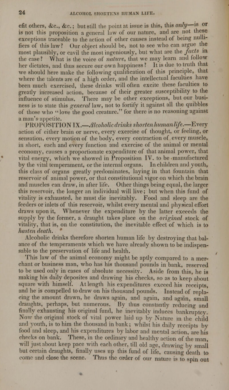 efit others, &c, &c.; but still the point at issue is this, this only—is or is not this proposition a general law of our nature, and are not these exceptions traceable to the action of other causes instead of being nulli- fiers of this law? Our object should be, not to see who can argue the most plausibly, or cavil the most ingeniously, but what are the facts in the case? What is the voice of nature, that we may learn and follow her dictates, and thus secure our own happiness ? It is due to truth that we should here make the following qualification of this principle, that where the talents are of a high order, and the intellectual faculties have been much exercised, these drinks will often excite these faculties to greatly increased action, because of their greater susceptibility to the influence of stimulus. There maybe other exceptions, but our busi- ness is to state this general law, not to fortify it against all the quibbles of those who love the good creature. for there is no reasoning against a man's appetite. PROPOSITION IX.—Alcoholic drinks shorten humanlife.—Every action of either brain or nerve, every exercise of thought, or feeling, or sensation, every motion of the body, every contraction of every muscle, in short, each and every function and exercise of the animal or mental economy, causes a proportionate expenditure of that animal power, that vital energy, which we showed in Proposition IV. to be manufactured by the vital temperament, or the internal organs. In children and youth, this class of organs greatly predominates, laying in that fountain that reservoir of animal power, or that constitutional vigor on Avhich the brain and muscles can draw, in after life. Other things being equal, the larger this reservoir, the longer an individual will live; but when this fund of vitality is exhausted, he must die inevitably. Food and sleep are the feeders or inlets of this reservoir, whilst every mental and physical effort draws upon it, Whenever the expenditure by the latter exceeds the supply by the former, a draught takes place on the original stock of vitality, that is, on the constitution, the inevitable effect of which is to hasten death. * Alcoholic drinks therefore shorten human life by destroying that bal- ance of the temperaments which we have already shown to be indispen- sable to the preservation of life and health. This law of the animal economy might be aptly compared to a mer- chant or business man, who has his thousand pounds in bank, reserved to be used only in cases of absolute necessity. Aside from this, he is making his daily deposites and drawing his checks, so as to keep about square with himself. At length his expenditures exceed his receipts, and he is compelled to draw on his thousand pounds. Instead of repla- cing the amount drawn, he draws again, and again, and again, small draughts, perhaps, but numerous. By thus constantly reducing and finally exhausting his original fund, he inevitably induces bankruptcy. Nov/ the original stock of vital power laid up by Nature in the child and youth, is to him the thousand in bank; whilst his daily receipts by food and sleep, and his expenditures by labor and mental action, are his checks on bank. These, in the ordinary and healthy action of the man will just about keep pace with each other, till old age, drawing by small but certain draughts, finally uses up this fund of life, causing death to come and close the scene. Thus the order of our nature is to spin out