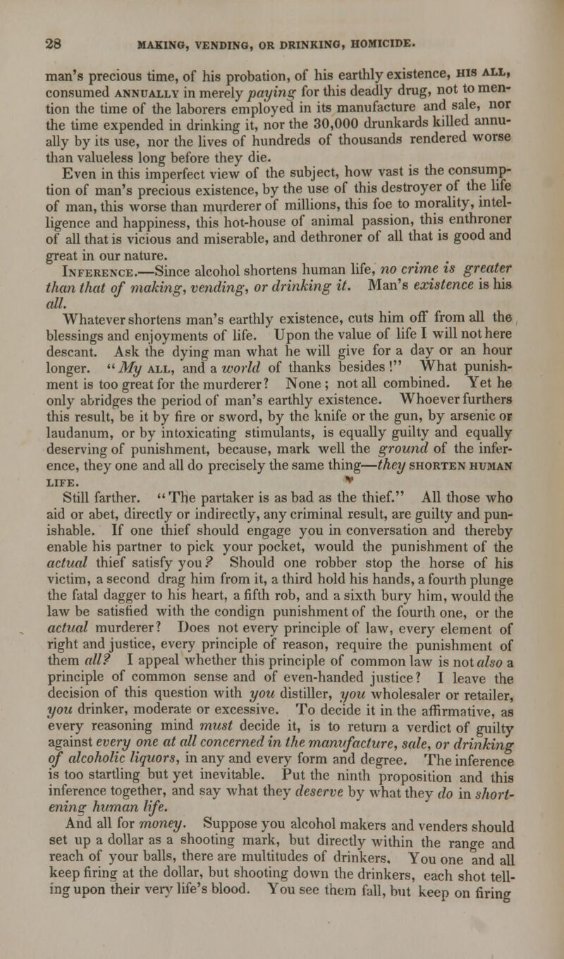 man's precious time, of his probation, of his earthly existence, his all, consumed annually in merely paying for this deadly drug, not to men- tion the time of the laborers employed in its manufacture and sale, nor the time expended in drinking it, nor the 30,000 drunkards killed annu- ally by its use, nor the lives of hundreds of thousands rendered worse than valueless long before they die. Even in this imperfect view of the subject, how vast is the consump- tion of man's precious existence, by the use of this destroyer of the life of man, this worse than murderer of millions, this foe to morality, intel- ligence and happiness, this hot-house of animal passion, this enthroner of all that is vicious and miserable, and dethroner of all that is good and great in our nature. Inference.—Since alcohol shortens human life, no crime is greater than that of making, vending, or drinking it. Man's existence is his all. Whatever shortens man's earthly existence, cuts him off from all the blessings and enjoyments of life. Upon the value of life I will not here descant. Ask the dying man what he will give for a day or an hour longer. My all, and a world of thanks besides! What punish- ment is too great for the murderer? None ; not all combined. Yet he only abridges the period of man's earthly existence. Whoever furthers this result, be it by fire or sword, by the knife or the gun, by arsenic or laudanum, or by intoxicating stimulants, is equally guilty and equally deserving of punishment, because, mark well the ground of the infer- ence, they one and all do precisely the same thing—they shorten human LIFE. * Still farther.  The partaker is as bad as the thief. All those who aid or abet, directly or indirectly, any criminal result, are guilty and pun- ishable. If one thief should engage you in conversation and thereby enable his partner to pick your pocket, would the punishment of the actual thief satisfy you ? Should one robber stop the horse of his victim, a second drag him from it, a third hold his hands, a fourth plunge the fatal dagger to his heart, a fifth rob, and a sixth bury him, would the law be satisfied with the condign punishment of the fourth one, or the actual murderer? Does not every principle of law, every element of right and justice, every principle of reason, require the punishment of them all? I appeal whether this principle of common law is not also a principle of common sense and of even-handed justice? I leave the decision of this question with you distiller, you wholesaler or retailer, you drinker, moderate or excessive. To decide it in the affirmative, as every reasoning mind must decide it, is to return a verdict of guilty against every one at all concerned in the manufacture, sale, or drinking of alcoholic liquors, in any and every form and degree. The inference is too startling but yet inevitable. Put the ninth proposition and this inference together, and say what they deserve by what they do in short- ening human life. And all for money. Suppose you alcohol makers and venders should set up a dollar as a shooting mark, but directly within the range and reach of your balls, there are multitudes of drinkers. You one and all keep firing at the dollar, but shooting down the drinkers, each shot tell- ing upon their very life's blood. You see them fall, but keep on firing