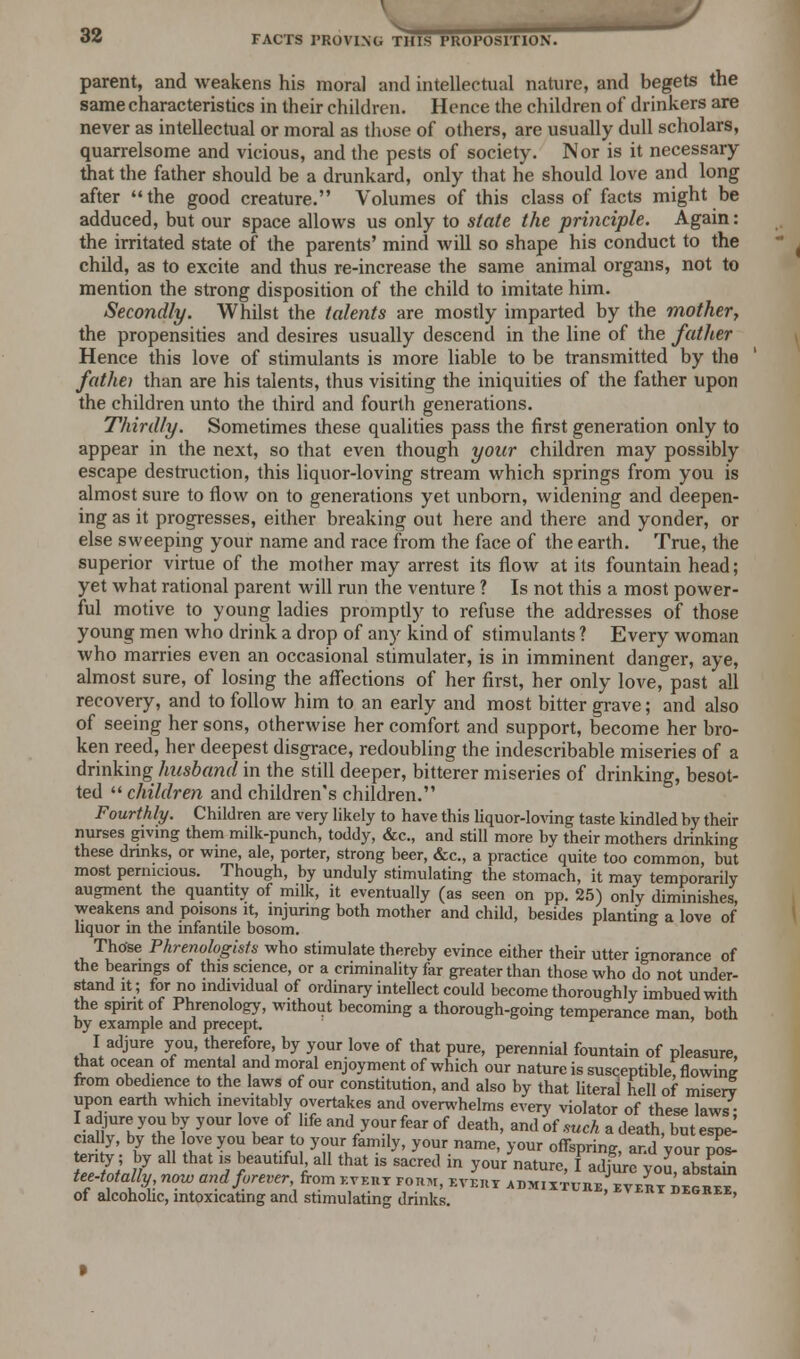 parent, and weakens his moral and intellectual nature, and begets the same characteristics in their children. Hence the children of drinkers are never as intellectual or moral as those of others, are usually dull scholars, quarrelsome and vicious, and the pests of society. Nor is it necessary that the father should be a drunkard, only that he should love and long after the good creature. Volumes of this class of facts might be adduced, but our space allows us only to state the principle. Again: the irritated state of the parents' mind will so shape his conduct to the child, as to excite and thus re-increase the same animal organs, not to mention the strong disposition of the child to imitate him. Secondly. Whilst the talents are mostly imparted by the mother, the propensities and desires usually descend in the line of the father Hence this love of stimulants is more liable to be transmitted by the fathei than are his talents, thus visiting the iniquities of the father upon the children unto the third and fourth generations. Thirdly. Sometimes these qualities pass the first generation only to appear in the next, so that even though your children may possibly escape destruction, this liquor-loving stream which springs from you is almost sure to flow on to generations yet unborn, widening and deepen- ing as it progresses, either breaking out here and there and yonder, or else sweeping your name and race from the face of the earth. True, the superior virtue of the mother may arrest its flow at its fountain head; yet what rational parent will run the venture ? Is not this a most power- ful motive to young ladies promptly to refuse the addresses of those young men who drink a drop of any kind of stimulants ? Every woman who marries even an occasional stimulater, is in imminent danger, aye, almost sure, of losing the affections of her first, her only love, past all recovery, and to follow him to an early and most bitter grave; and also of seeing her sons, otherwise her comfort and support, become her bro- ken reed, her deepest disgrace, redoubling the indescribable miseries of a drinking husband in the still deeper, bitterer miseries of drinking, besot- ted  children and children's children. Fourthly. Children are very likely to have this liquor-loving taste kindled hy their nurses giving them milk-punch, toddy, &c, and still more by their mothers drinking these drinks, or wine, ale, porter, strong beer, &c., a practice quite too common, but most pernicious. Though, by unduly stimulating the stomach, it may temporarily augment the quantity of milk, it eventually (as seen on pp. 25) only diminishes weakens and poisons it, injuring both mother and child, besides planting a love of liquor in the infantile bosom. Those Phrenologists who stimulate thereby evince either their utter ignorance of the bearings of this science, or a criminality far greater than those who do not under- stand it; for no individual of ordinary intellect could become thoroughly imbued with the spirit of Phrenology, without becoming a thorough-going temperance man, both by example and precept. I adjure you, therefore, by your love of that pure, perennial fountain of pleasure, that ocean of mental and moral enjoyment of which our nature is susceptibletflowing from obedience to the laws of our constitution, and also by that literal hell of misery upon earth which inevitably overtakes and overwhelms every violator of these laws; I adjure you by your love of hfe and your fear of death, and of such a death, but espe^ cia ly, by the love you bear to your family, your name, your offspring- ard vonr tjo*. %%}J? aU th3t 5 Je3Utlful4aU ** is SacreJ in yo-naturc, ff$£$0lZ*£ tee-totally now and forever■from evert form, evert admixture,every degree of alcoholic, intoxicating and stimulating drinks. degree,