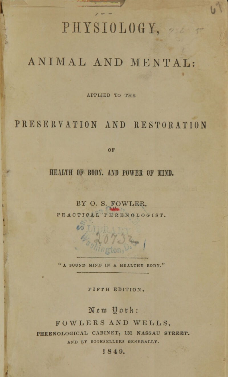 PHYSIOLOGY, ANIMAL AND MENTAL: i APPLIED TO THE PRESERVATION AND RESTORATION OF HEALTH OF BODY. AND POWER OF MIND. BY O. S. FOWLER, PRACTICAL PHRENOLOGIST. a sound mind in a healthy body. FIFTH EDITION, N e to $ 0 r k : FOWLERS AND WELLS, PHRENOLOGICAL CABINET, 131 NASSAU STREET. AND BY BOOKSELLERS GENERALLY. J 8 49.