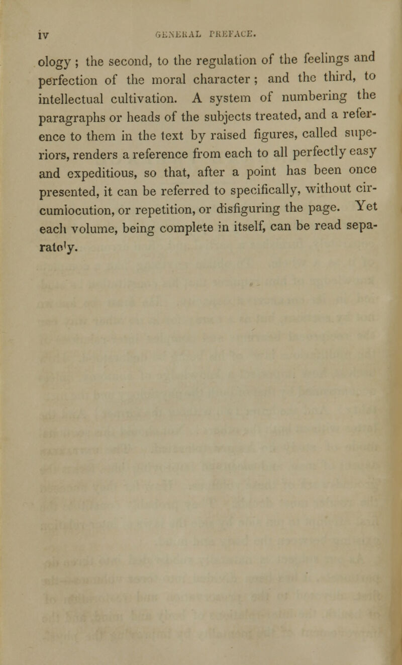 ology ; the second, to the regulation of the feelings and perfection of the moral character; and the third, to intellectual cultivation. A system of numbering the paragraphs or heads of the subjects treated, and a refer- ence to them in the text by raised figures, called supe- riors, renders a reference from each to all perfectly easy and expeditious, so that, after a point has been once presented, it can be referred to specifically, without cir- cumlocution, or repetition, or disfiguring the page. Yet each volume, being complete in itself, can be read sepa- rato'y.