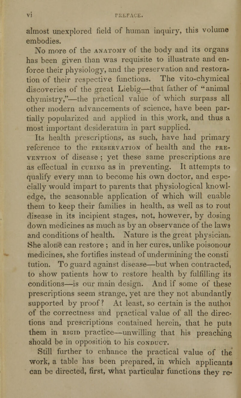 almost unexplored field of human inquiry, this volume embodies. No more of the anatomy of the body and its organs has been given than was requisite to illustrate and en- force their physiology, and the preservation and restora- tion of their respective functions. The vito-chymical discoveries of the great Liebig—that father of animal chymistry,—the practical value of which surpass all other modern advancements of science, have been par- tially popularized and applied in this work, and thus a most important desideratum in part supplied. Its health prescriptions, as such, have had primary reference to the preservation of health and the pre- vention of disease ; yet these same prescriptions are as effectual in curing as in preventing. It attempts to qualify every man to become his own doctor, and espe- cially would impart to parents that physiological knowl- edge, the seasonable application of which will enable them to keep their families in health, as well as to rout disease in its incipient stages, not, however, by dosing down medicines as much as by an observance of the laws and conditions of health. Nature is the great physician. She alone can restore ; and in her cures, unlike poisonou? medicines, she fortifies instead of undermining the consti tution. To guard against disease—but when contracted, to show patients how to restore health by fulfilling its conditions—is our main design. And if some of these prescriptions seem strange, yet are they not abundantly supported by proof? At least, so certain is the authoi of the correctness and practical value of all the direc- tions and prescriptions contained herein, that he puts them in rigid practice—unwilling that his preaching should be in opposition to his conduct. Still further to enhance the practical value of the work, a table has been prepared, in which applicants can be directed, first, what particular functions they re*