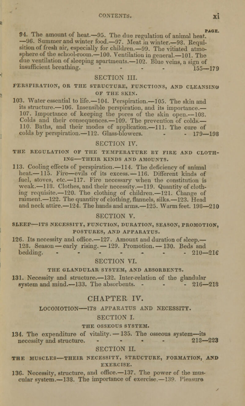 94. The amount of heat.—95. The due regulation of animal heat. —96. Summer and winter food.—97. Meat in winter.—98. Requi- sition of fresh air, especially for children.—99. The vitiated atmo- sphere of the school-room.—100. Ventilation in general.—101. The duo ventilation of sleeping apartments.—102. Blue veins, a sign of insufficient breathing. - 155 179 SECTION III. PERSPIRATION, OR THE STRUCTURE, FUNCTIONS, AND CLEANSINO OF THE SKIN. 103. Water essential to life.—104. Perspiration.—105. The skin and its structure.—106. Insensible perspiration, and its importance.— 107. Importance of keeping the pores of the skin open.—108. Colds and their consequences.—109. The prevention of colds.— 110. Baths, and their modes of application.—111. The cure of colds by perspiration.—112. Glass-blowers. - - 179—198 SECTION IV. THE REGULATION OF THE TEMPERATURE BY FIRE AND CLOTH- ING THEIR KINDS AND AMOUNTS. 113. Cooling effects of perspiration.—114. The deficiency of animal heat—115. Fire—evils of its excess. —116. Different kinds of fuel, stoves, etc.—117. Firo necessary when the constitution is weak.—118. Clothes, and their necessity.—119. Quantity of cloth- ing requisite.—120. Tho clothing of children.—121. Change of raiment.—122. The quantity of clothing, flannels, silks.—123. Head and neck attire.—124. The hands and arms.—125. Warm feet. 198—210 SECTION V. SLEEP—ITS NECESSITY, FUNCTION, DURATION, SEASON, PROMOTION, POSTURES, AND APPARATUS. 126. Its necessity and office.—127. Amount and duration of sleep.— 128. Season — early rising. —129. Promotion. — 130. Beds and bedding. ----..- 210—216 SECTION VI. THE GLANDULAR SYSTEM, AND ABSORBENTS. 131. Necessity and structure.—132. Inter-relation of tho glandular system and mind.—133. The absorbents. ... 216—218 CHAPTER IV. LOCOMOTION ITS APPARATUS AND NECESSITY. SECTION I. THE OSSEOUS SYSTEM. 134. The expenditure of vitality. —135. The osseous system—its necessity and structure. .... 218—223 SECTION II. THE MUSCLES—THEIR NECESSITY, STRUCTURE, FORMATION, AND EXERCISE. 136- Necessity, structure, and office.—137. The power of the mus- cular system.—138. The importance of exercise.—139. Pleasure