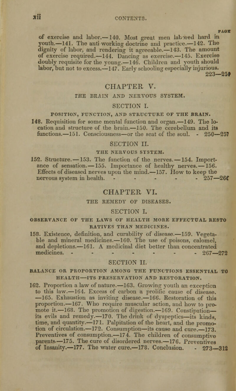 PAGE of exercise and labor.—140. Most great men lab-ned hard in youth.—141. The anti working doctrine and practice.—142. The dignity of labor, and rendering it agreeable.—143. The amount of exercise required.—144. Dancing as exercise.—145. Exercise doubly requisite for the young.—146. Children and youth should labor, but not to excess.—147. Early schooling especially injurious. 223—25* CHAPTER V. THE BRAIN AND NERVOUS SYSTEM. SECTION I. POSITION, FUNCTION, AND STRUCTURE OF THE BRAIN. 148. Requisition for some mental function and organ.—149. The lo- cation and structure of the brain.—150. The cerebellum and its functions.—151. Consciousness—or the seat of the soul. - 250—257 SECTION II. THE NERVOUS SYSTEM. 152. Structure. —153. The function of the nerves. —154. Import- ance of sensation. —155. Importance of healthy nerves. —156. Effects of diseased nerves upon the mind.—157. How to keep the nervous system in health. - 257—26C CHAPTER VI. THE REMEDY OF DISEASES. SECTION I. OBSERVANCE OF THE LAWS OF HEALTH MORE EFFECTUAL RESTO RATIVES THAN MEDICINES. 158. Existence, definition, and curability of disease.—159. Vegeta- ble and mineral medicines.—160. The use of poisons, calomel, and depletions.—161. A medicinal diet better than concentrated medicines. ....... 267—272 SECTION II. BALANCE OR PROPORTION AMONG THE FUNCTIONS ESSENTIAL TO HEALTH ITS PRESERVATION AND RESTORATION. 162. Proportion a law of nature.—163. Growing youth an exception to this law.—164. Excess of carbon a prolific cause of disease. —165. Exhaustion as inviting disease.—166. Restoration of this proportion.—167. Who require muscular action, and how to pro- mote it.—168. The promotion of digestion.—169. Constipation— its evils and remedy.—170. The drink of dyspeptics—its kinds, time, and quantity.—171. Palpitation of the heart, and the promo- tion of circulation.—172. Consumption—its cause and cure.—173. Preventives of consumption.—174. The children of consumptive parents-—175. The cure of disordered nerves.—176. Preventives of Insanity.—177. The water cure.—178. Conclusion. - 273—312