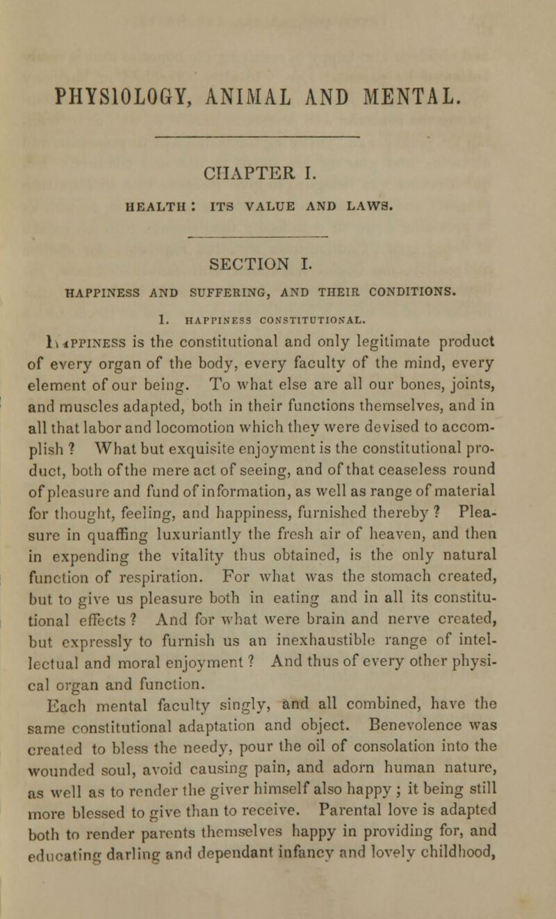 PHYSIOLOGY, ANIMAL AND MENTAL. CHAPTER I. HEALTH : ITS VALUE AND LAWS. SECTION I. HAPPINESS AND SUFFERING, AND THEIR CONDITIONS. 1. HAPPINESS CONSTITUTIONAL. luPriNESS is the constitutional and only legitimate product of every organ of the body, every faculty of the mind, every element of our being. To what else are all our bones, joints, and muscles adapted, both in their functions themselves, and in all that labor and locomotion which they were devised to accom- plish ? What but exquisite enjoyment is the constitutional pro- duct, both of the mere act of seeing, and of that ceaseless round of pleasure and fund of information, as well as range of material for thought, feeling, and happiness, furnished thereby ? Plea- sure in quaffing luxuriantly the fresh air of heaven, and then in expending the vitality thus obtained, is the only natural function of respiration. For what was the stomach created, but to give us pleasure both in eating and in all its constitu- tional effects ? And for what were brain and nerve created, but expressly to furnish us an inexhaustible range of intel- lectual and moral enjoyment ? And thus of every other physi- cal organ and function. Each mental faculty singly, and all combined, have the same constitutional adaptation and object. Benevolence was created to bless the needy, pour the oil of consolation into the wounded soul, avoid causing pain, and adorn human nature, as well as to render the giver himself also happy ; it being still more blessed to give than to receive. Parental love is adapted both to render parents themselves happy in providing for, and educating darling and dependant infancy and lovely childhood,