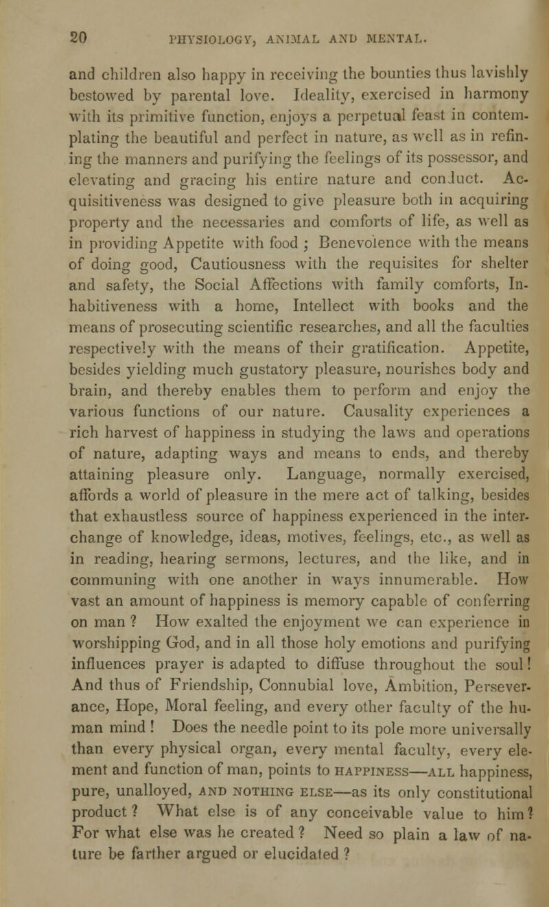 and children also happy in receiving the bounties thus lavishly bestowed by parental love. Ideality, exercised in harmony with its primitive function, enjoys a perpetual feast in contem- plating the beautiful and perfect in nature, as well as in refin- ing the manners and purifying the feelings of its possessor, and elevating and gracing his entire nature and conduct. Ac- quisitiveness was designed to give pleasure both in acquiring property and the necessaries and comforts of life, as well as in providing Appetite with food ; Benevolence with the means of doing good, Cautiousness with the requisites for shelter and safety, the Social Affections with family comforts, In- habitiveness with a home, Intellect with books and the means of prosecuting scientific researches, and all the faculties respectively with the means of their gratification. Appetite, besides yielding much gustatory pleasure, nourishes body and brain, and thereby enables them to perform and enjoy the various functions of our nature. Causality experiences a rich harvest of happiness in studying the laws and operations of nature, adapting ways and means to ends, and thereby attaining pleasure only. Language, normally exercised, affords a world of pleasm*e in the mere act of talking, besides that exhaustless source of happiness experienced in the inter- change of knowledge, ideas, motives, feelings, etc., as well as in reading, hearing sermons, lectures, and the like, and in communing with one another in ways innumerable. How vast an amount of happiness is memory capable of conferring on man ? How exalted the enjoyment we can experience in worshipping God, and in all those holy emotions and purifying influences prayer is adapted to diffuse throughout the soul! And thus of Friendship, Connubial love, Ambition, Persever- ance, Hope, Moral feeling, and every other faculty of the hu- man mind ! Does the needle point to its pole more universally than every physical organ, every mental faculty, every ele- ment and function of man, points to happiness—all happiness, pure, unalloyed, and nothing else—as its only constitutional product ? What else is of any conceivable value to him 1 For what else was he created ? Need so plain a law of na- ture be farther argued or elucidated 1